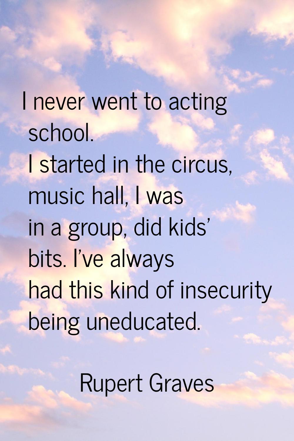 I never went to acting school. I started in the circus, music hall, I was in a group, did kids' bit