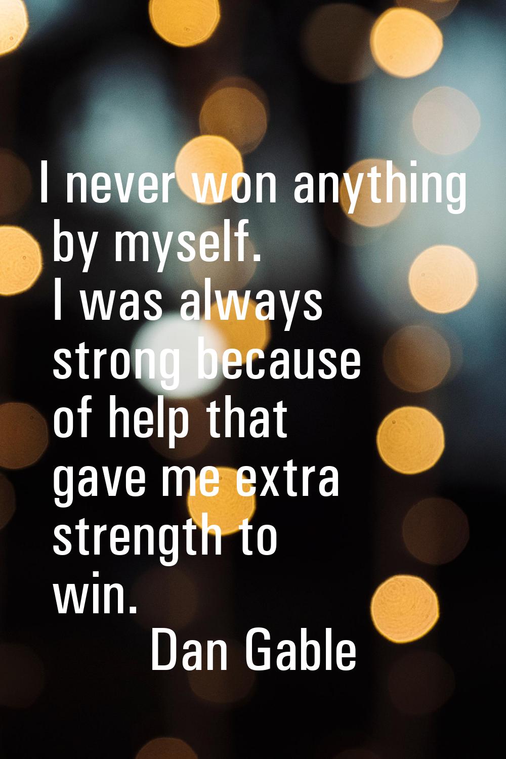 I never won anything by myself. I was always strong because of help that gave me extra strength to 