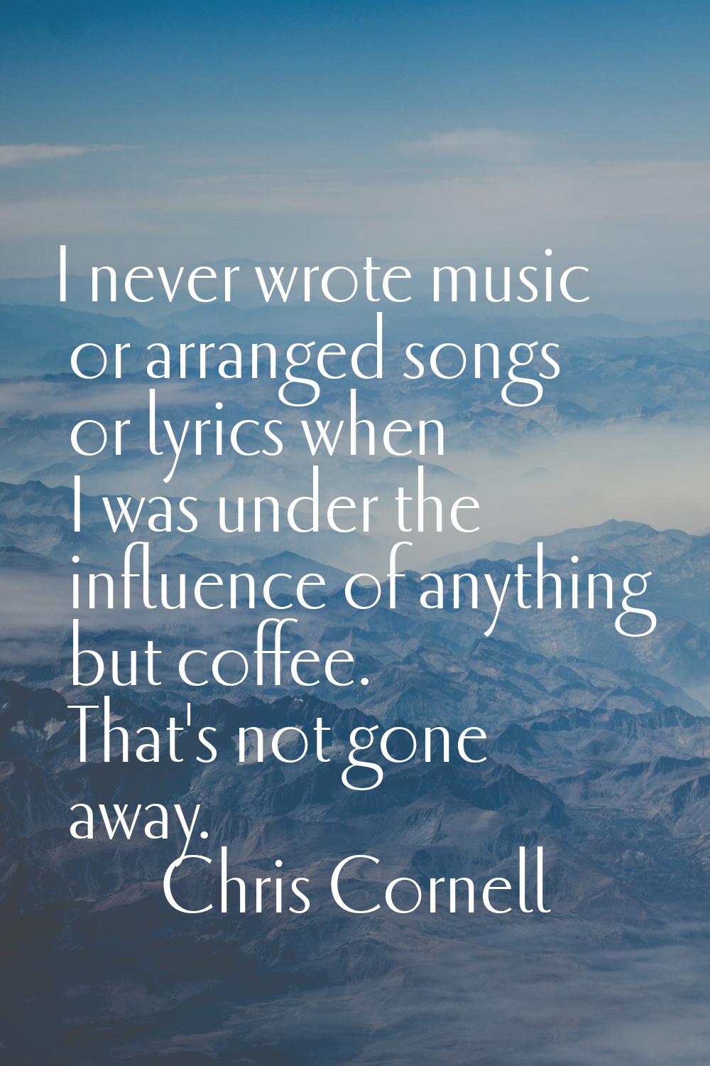 I never wrote music or arranged songs or lyrics when I was under the influence of anything but coff