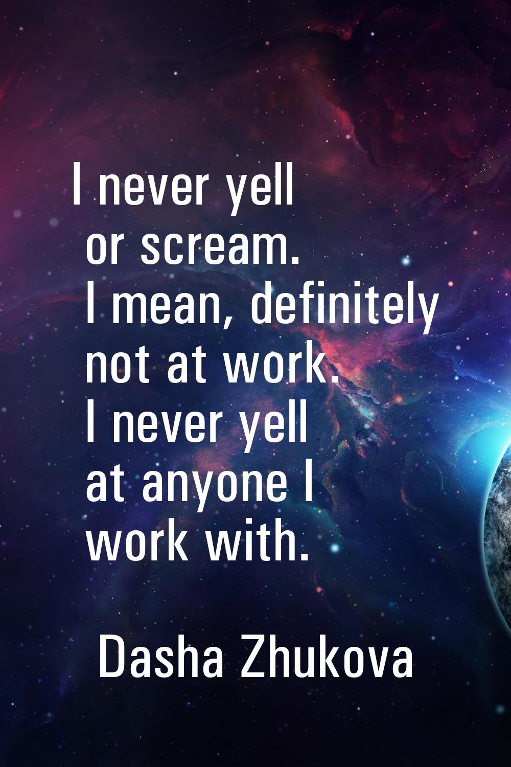 I never yell or scream. I mean, definitely not at work. I never yell at anyone I work with.