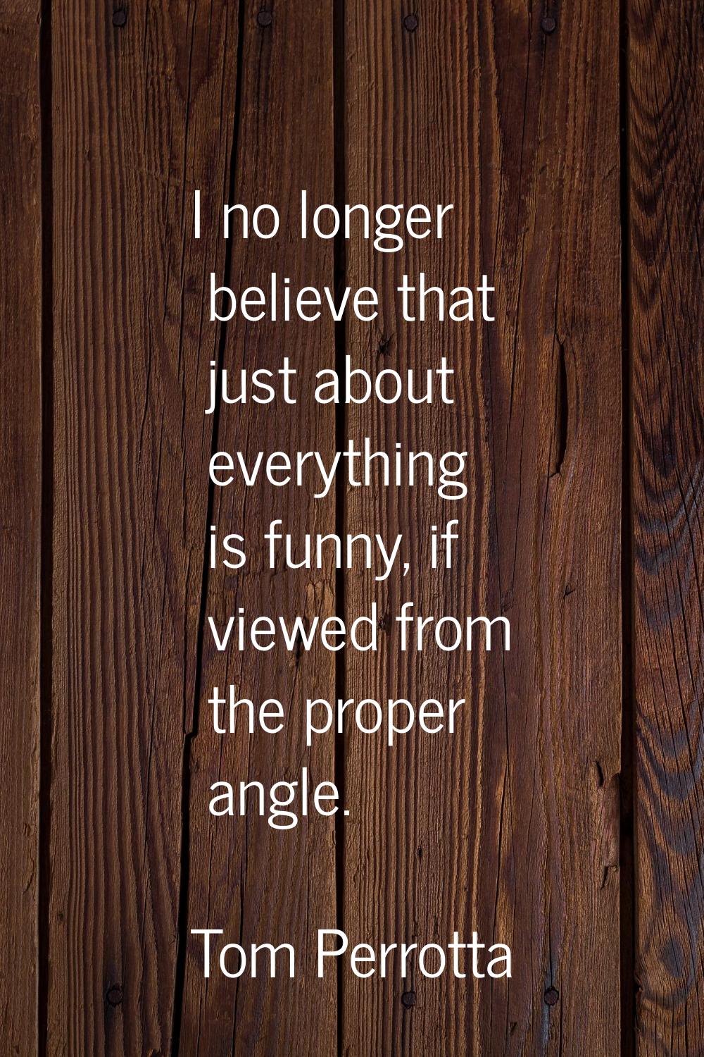 I no longer believe that just about everything is funny, if viewed from the proper angle.