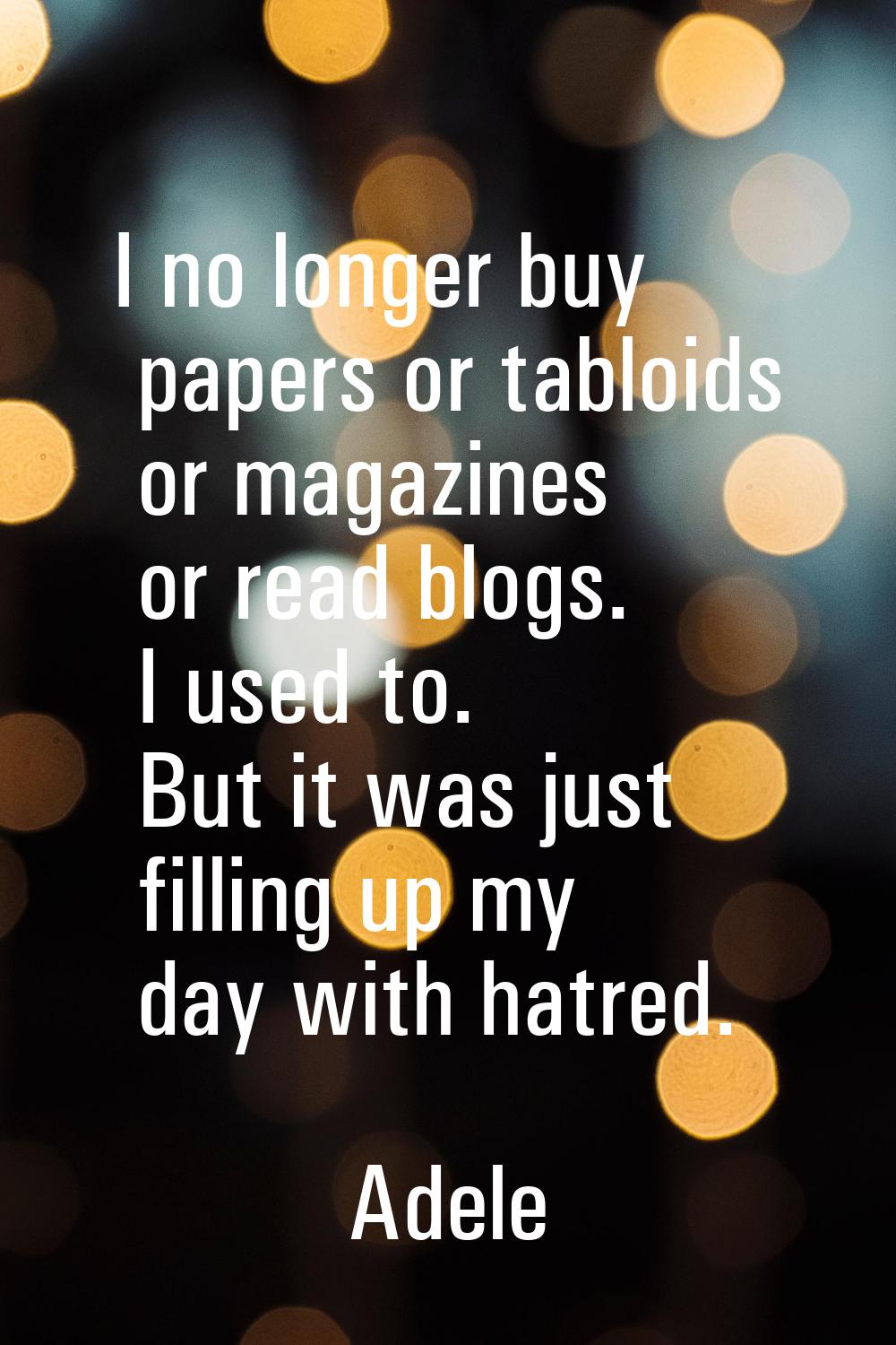 I no longer buy papers or tabloids or magazines or read blogs. I used to. But it was just filling u