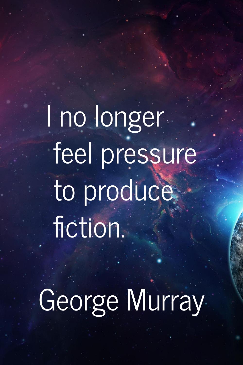 I no longer feel pressure to produce fiction.