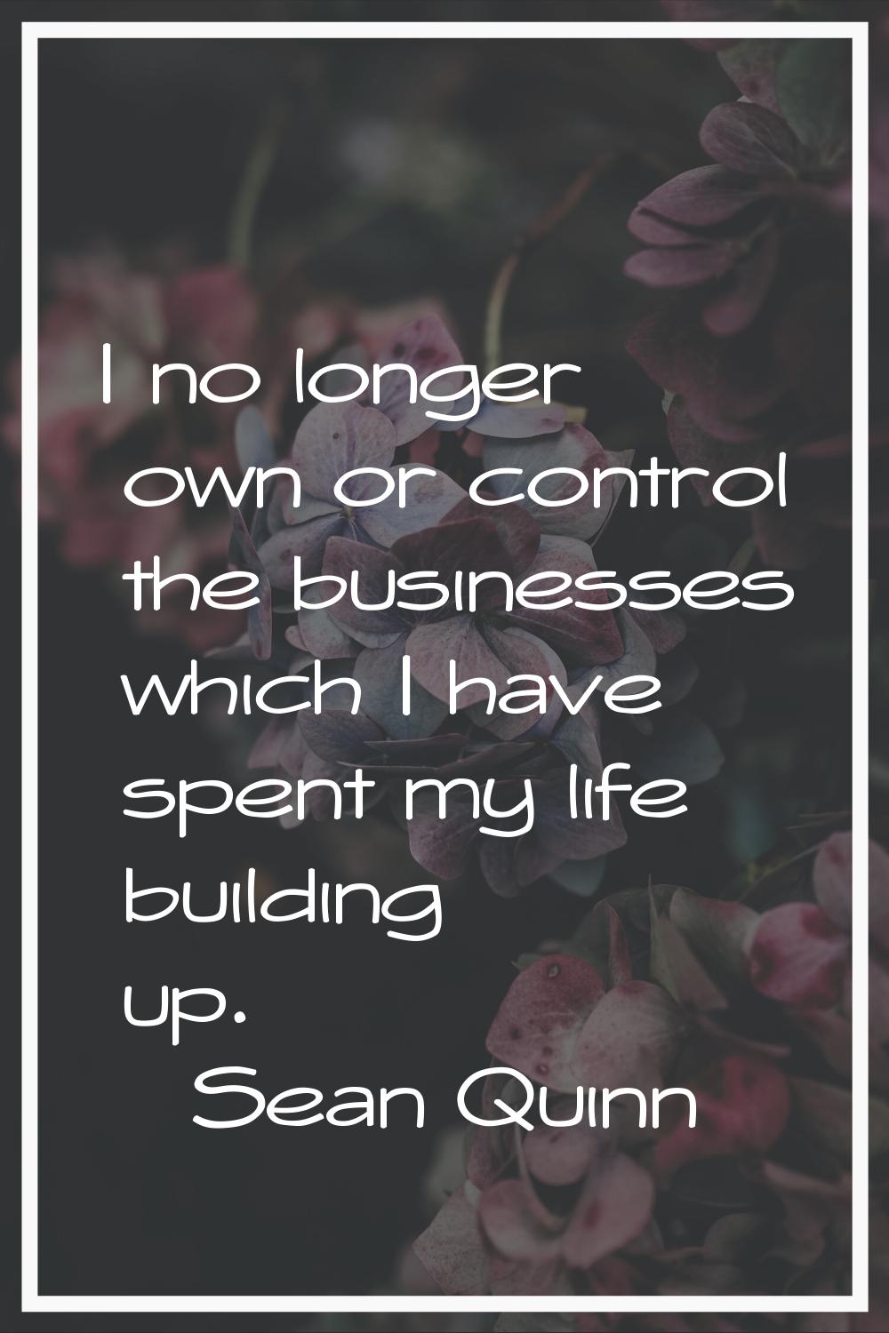 I no longer own or control the businesses which I have spent my life building up.