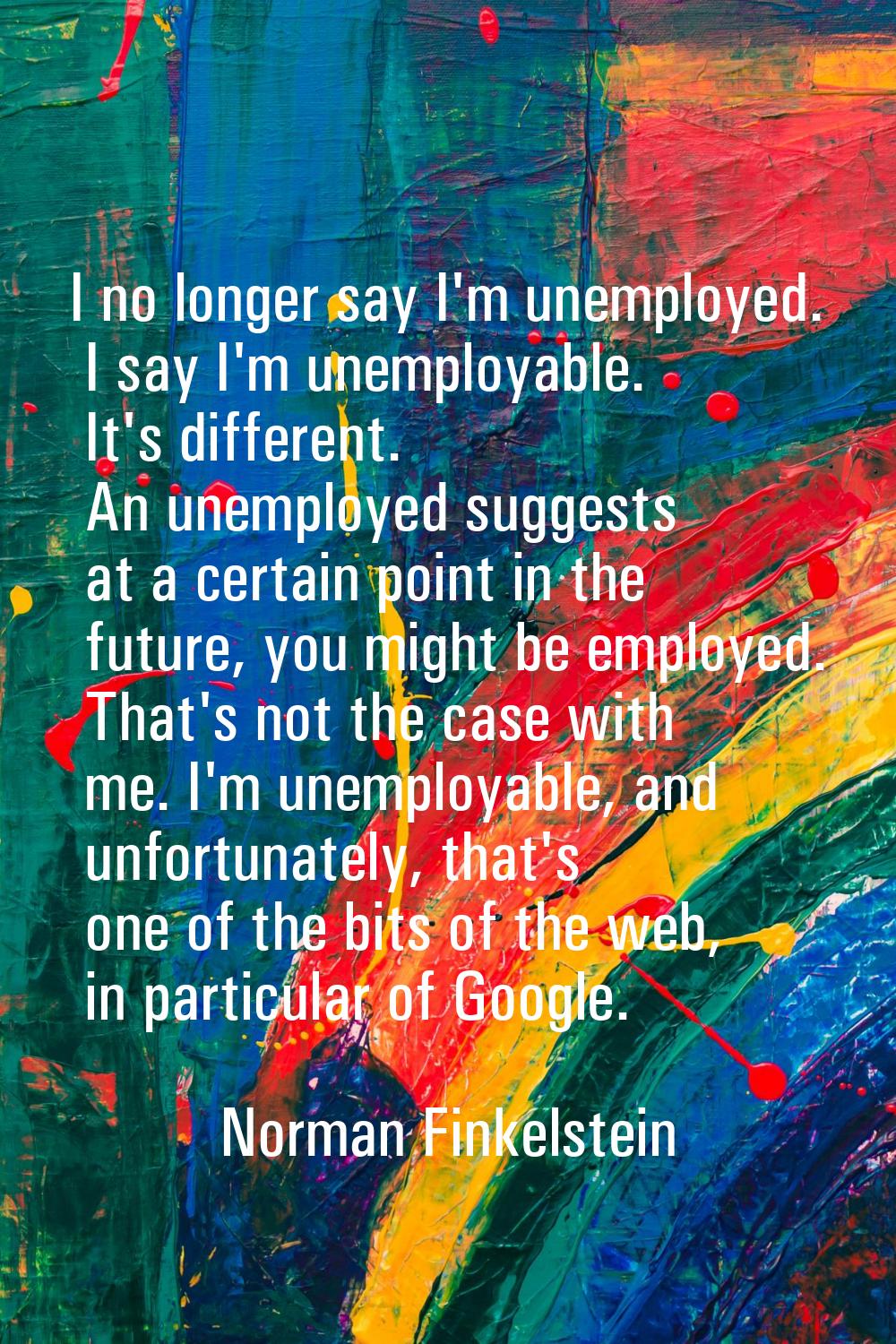 I no longer say I'm unemployed. I say I'm unemployable. It's different. An unemployed suggests at a