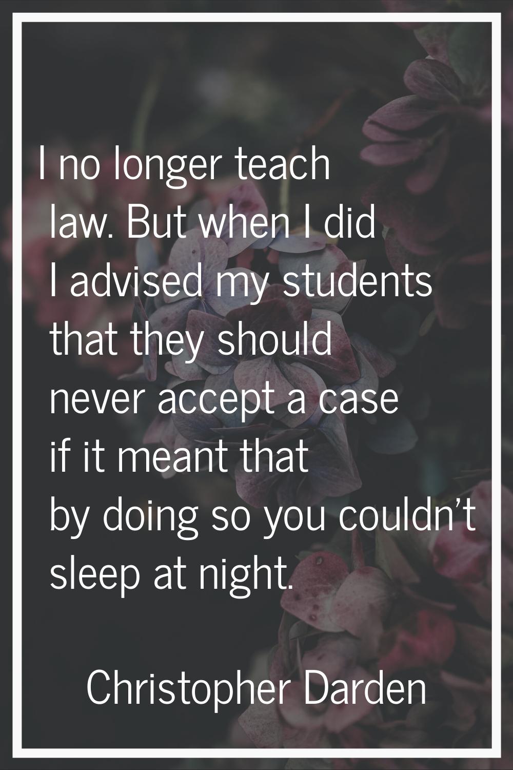 I no longer teach law. But when I did I advised my students that they should never accept a case if