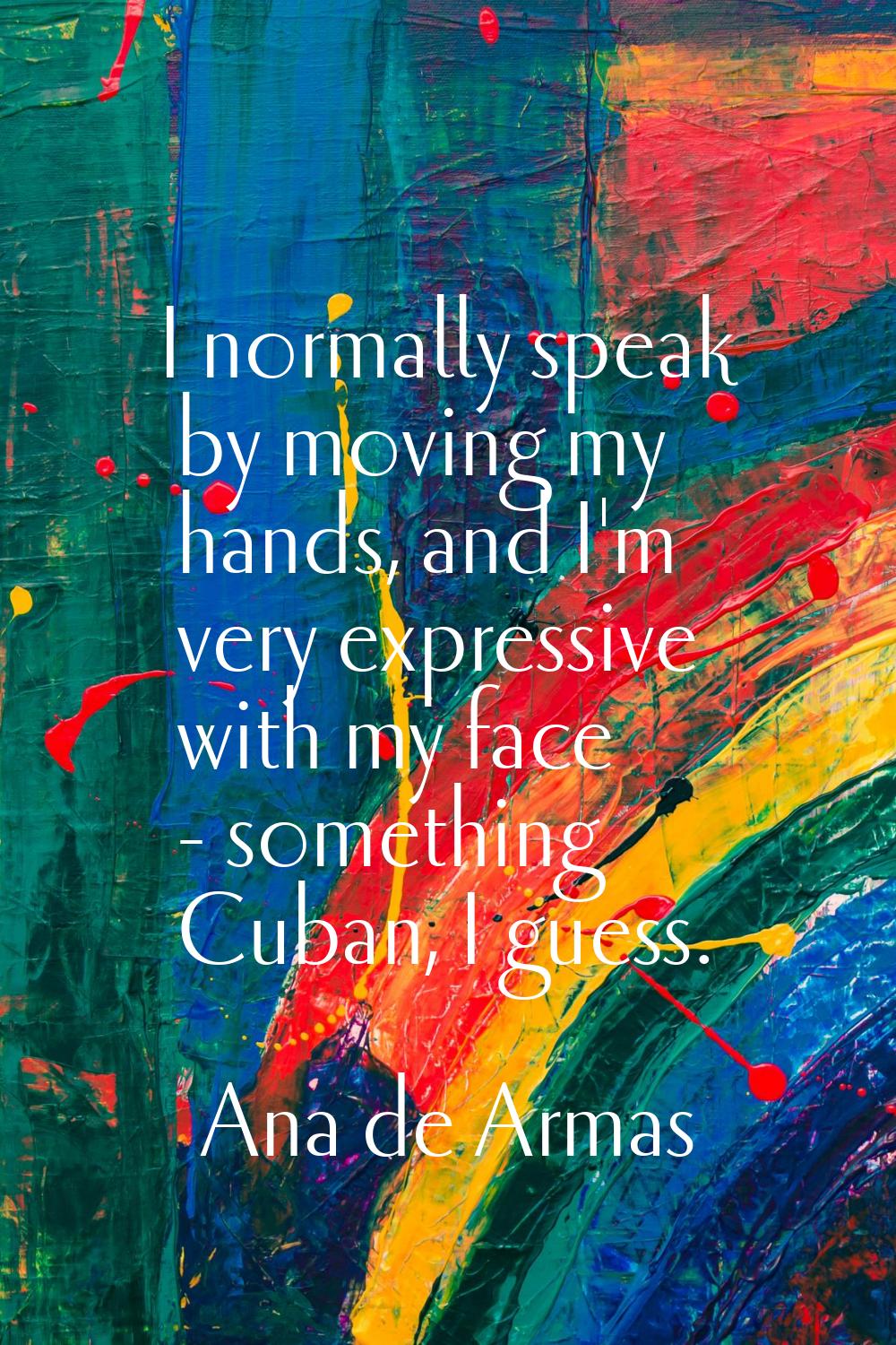 I normally speak by moving my hands, and I'm very expressive with my face - something Cuban, I gues