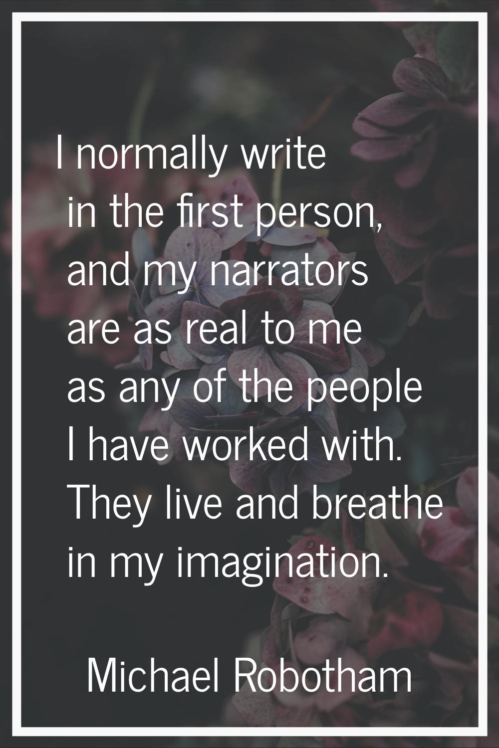 I normally write in the first person, and my narrators are as real to me as any of the people I hav