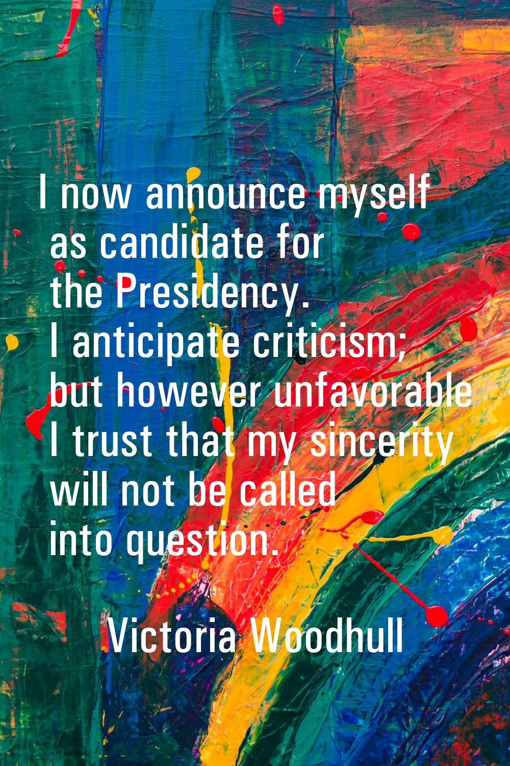 I now announce myself as candidate for the Presidency. I anticipate criticism; but however unfavora