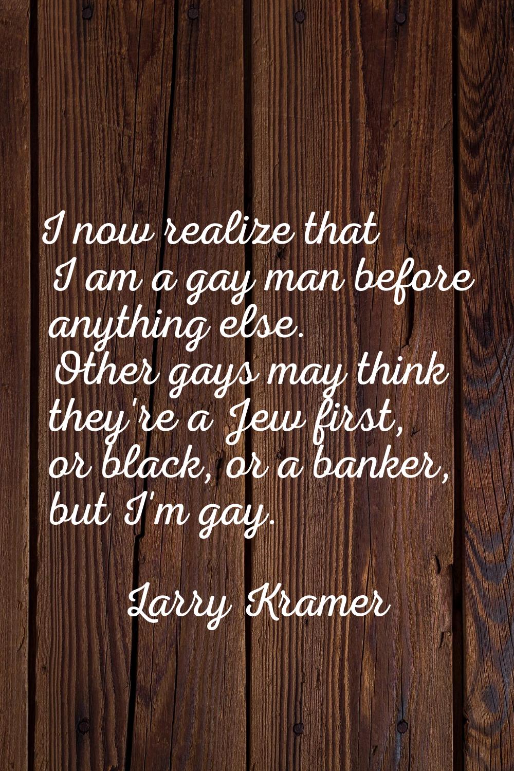 I now realize that I am a gay man before anything else. Other gays may think they're a Jew first, o