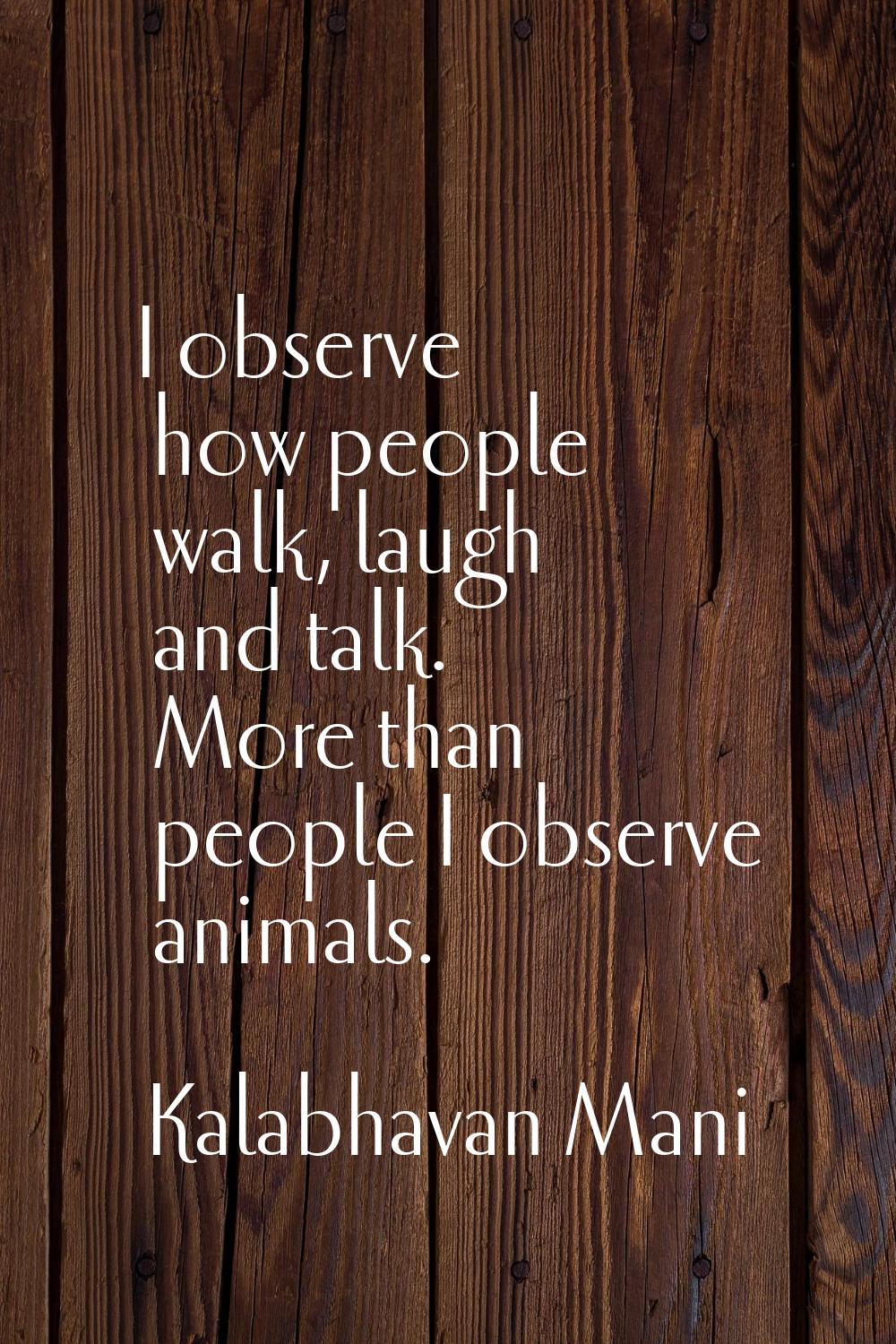 I observe how people walk, laugh and talk. More than people I observe animals.
