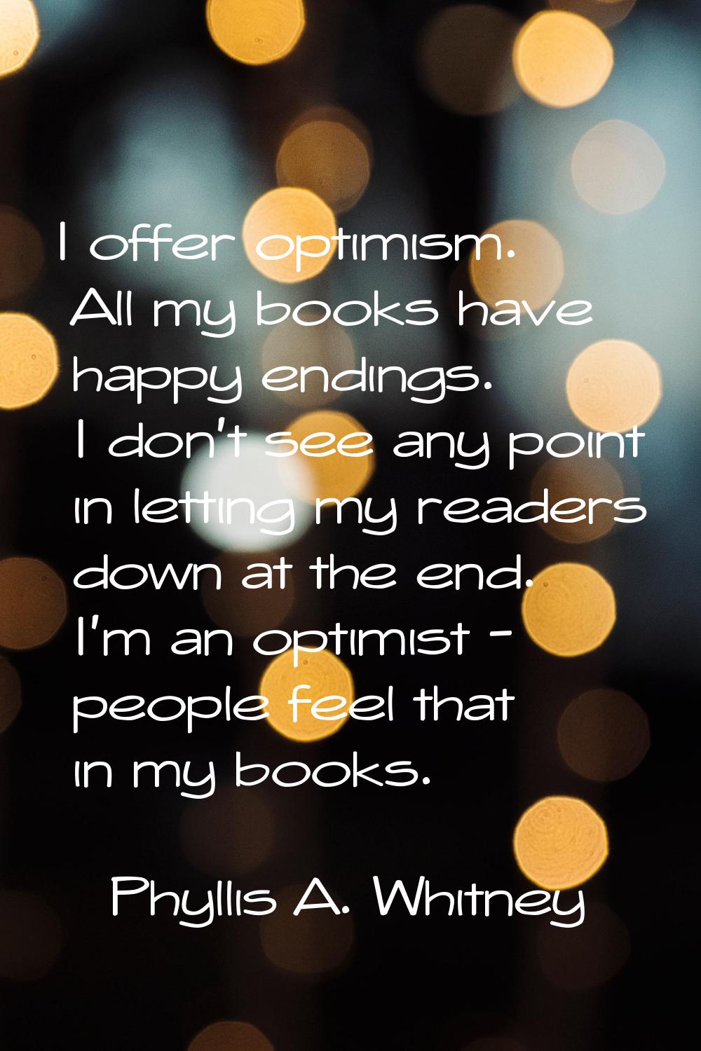 I offer optimism. All my books have happy endings. I don't see any point in letting my readers down