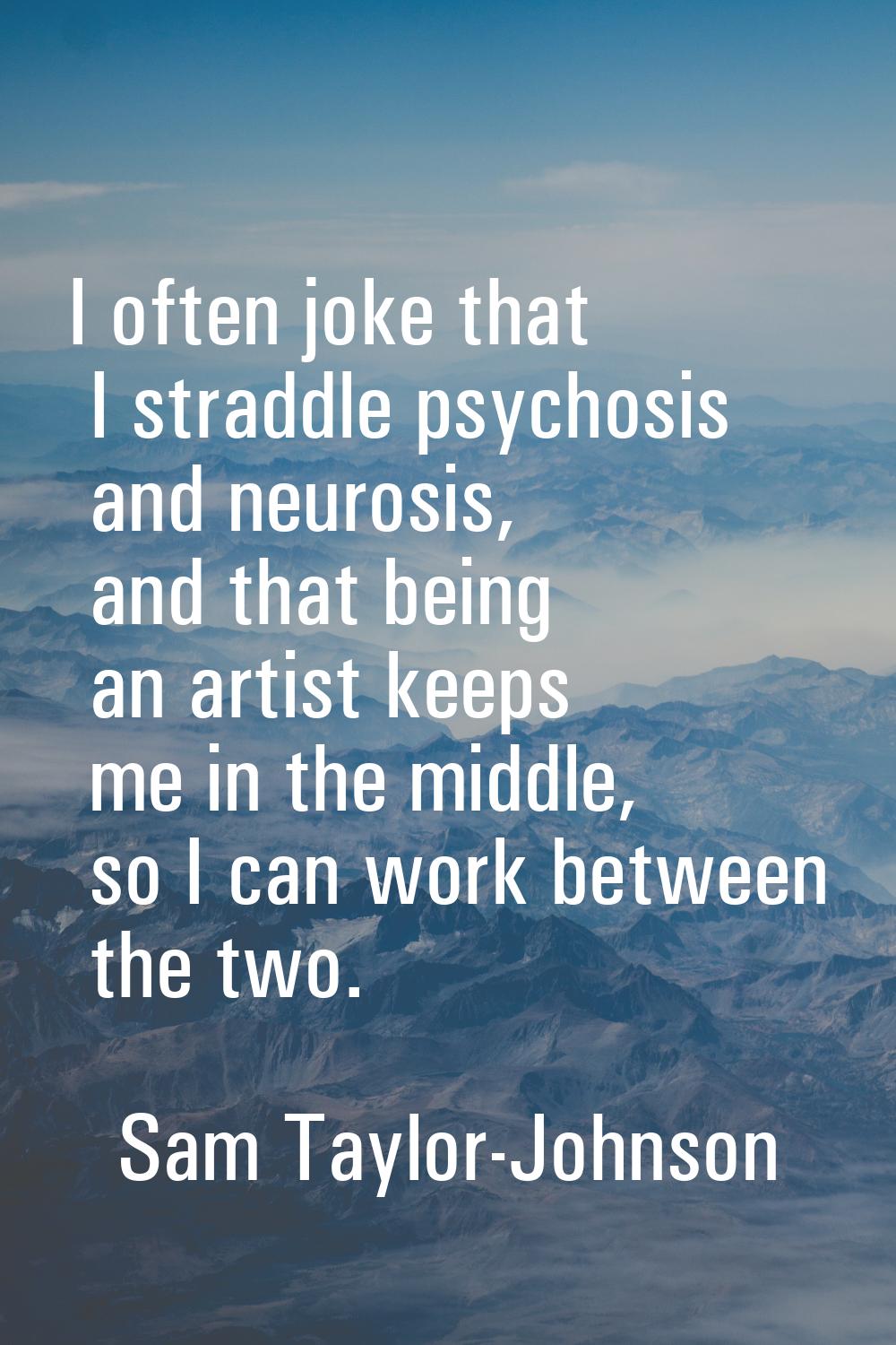 I often joke that I straddle psychosis and neurosis, and that being an artist keeps me in the middl