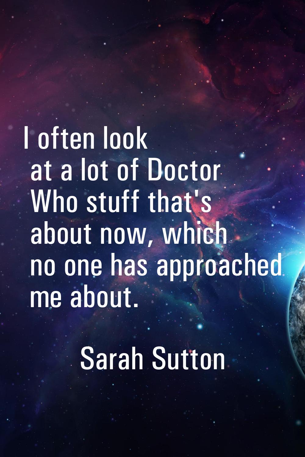 I often look at a lot of Doctor Who stuff that's about now, which no one has approached me about.