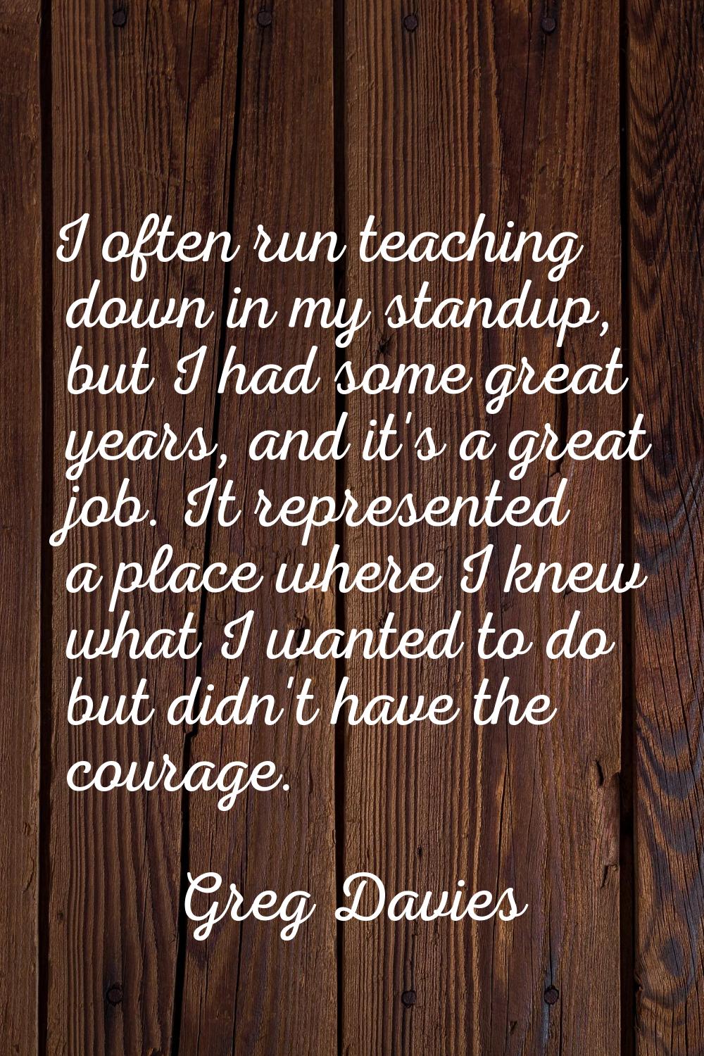 I often run teaching down in my standup, but I had some great years, and it's a great job. It repre