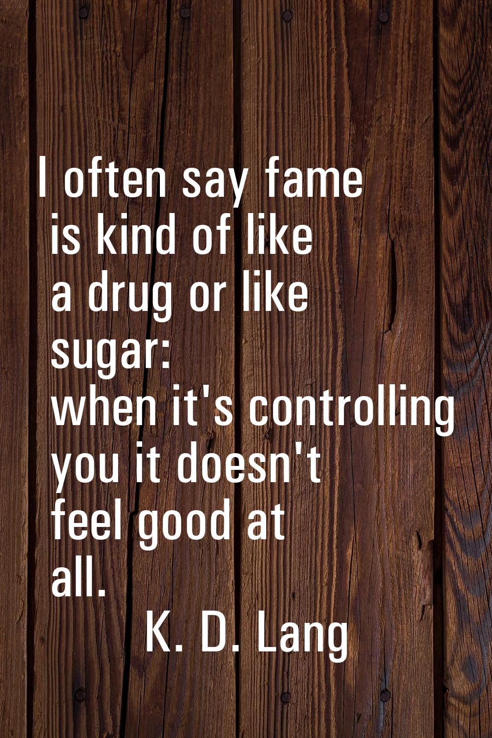 I often say fame is kind of like a drug or like sugar: when it's controlling you it doesn't feel go