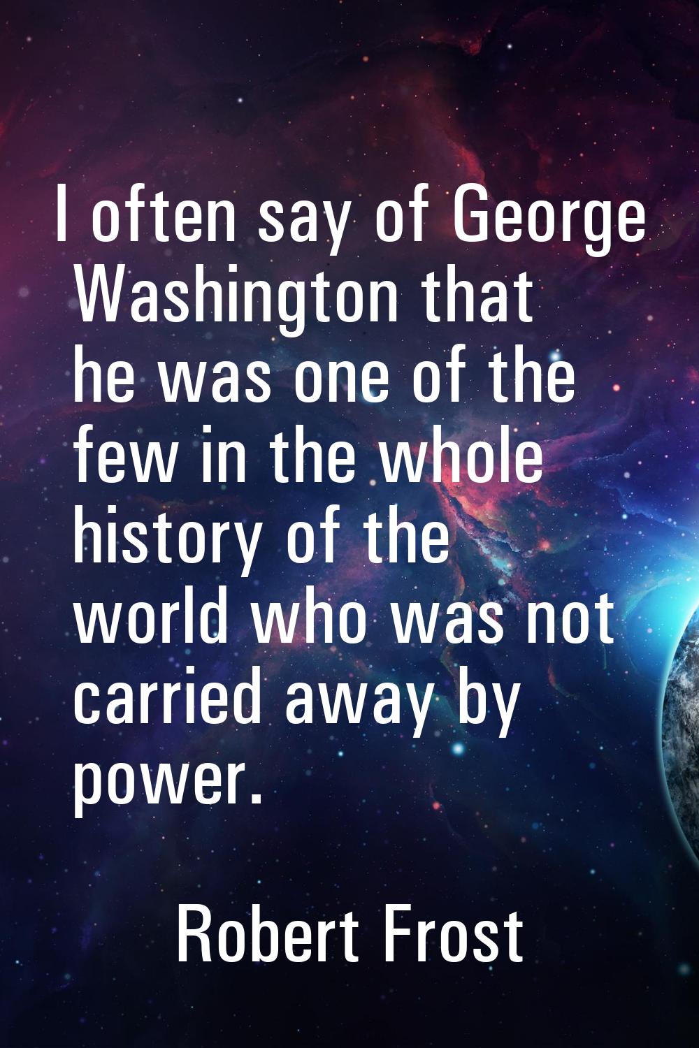 I often say of George Washington that he was one of the few in the whole history of the world who w