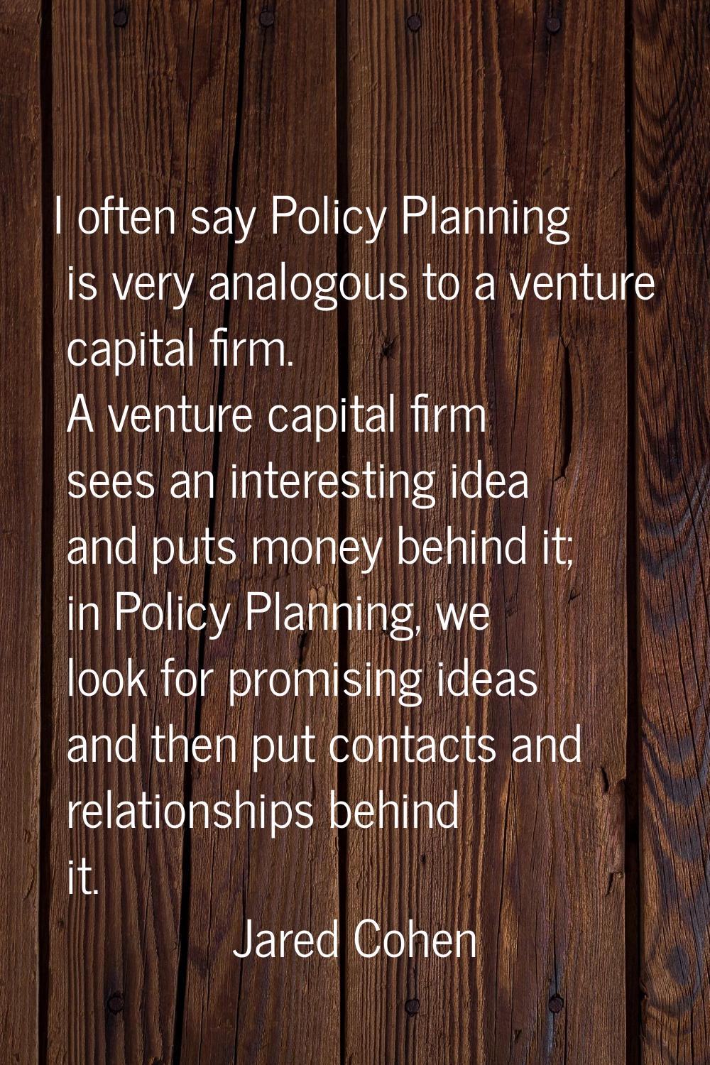 I often say Policy Planning is very analogous to a venture capital firm. A venture capital firm see