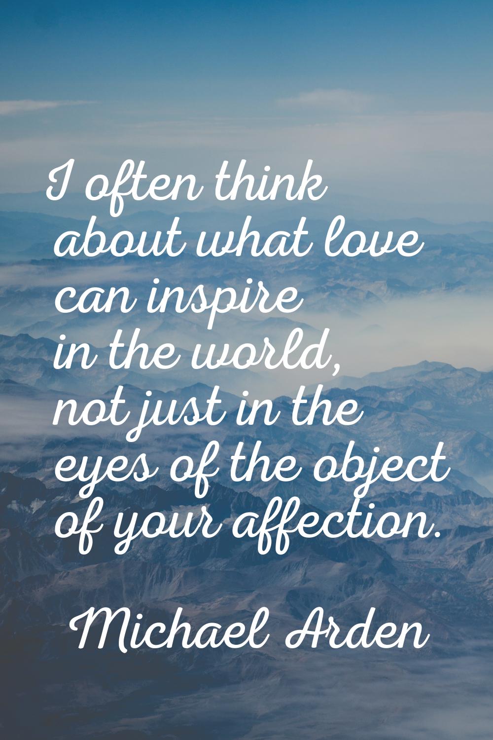 I often think about what love can inspire in the world, not just in the eyes of the object of your 