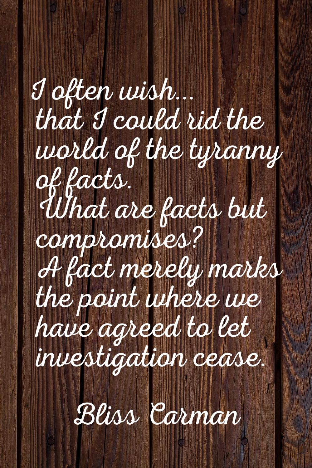 I often wish... that I could rid the world of the tyranny of facts. What are facts but compromises?