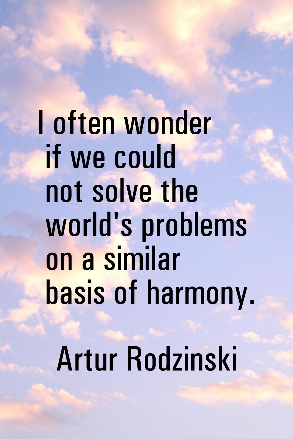 I often wonder if we could not solve the world's problems on a similar basis of harmony.