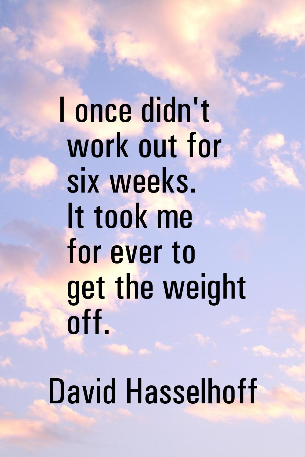 I once didn't work out for six weeks. It took me for ever to get the weight off.