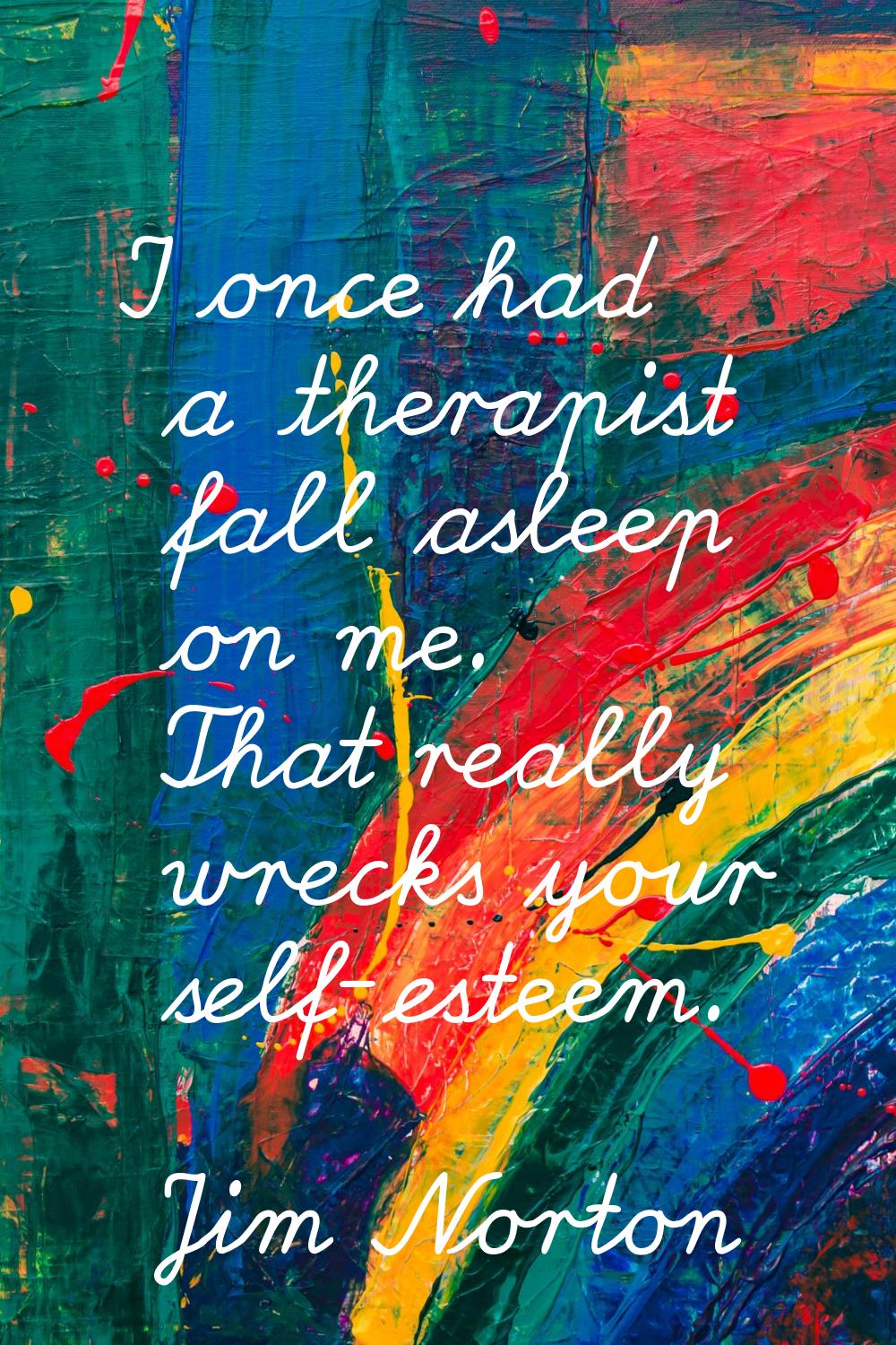 I once had a therapist fall asleep on me. That really wrecks your self-esteem.