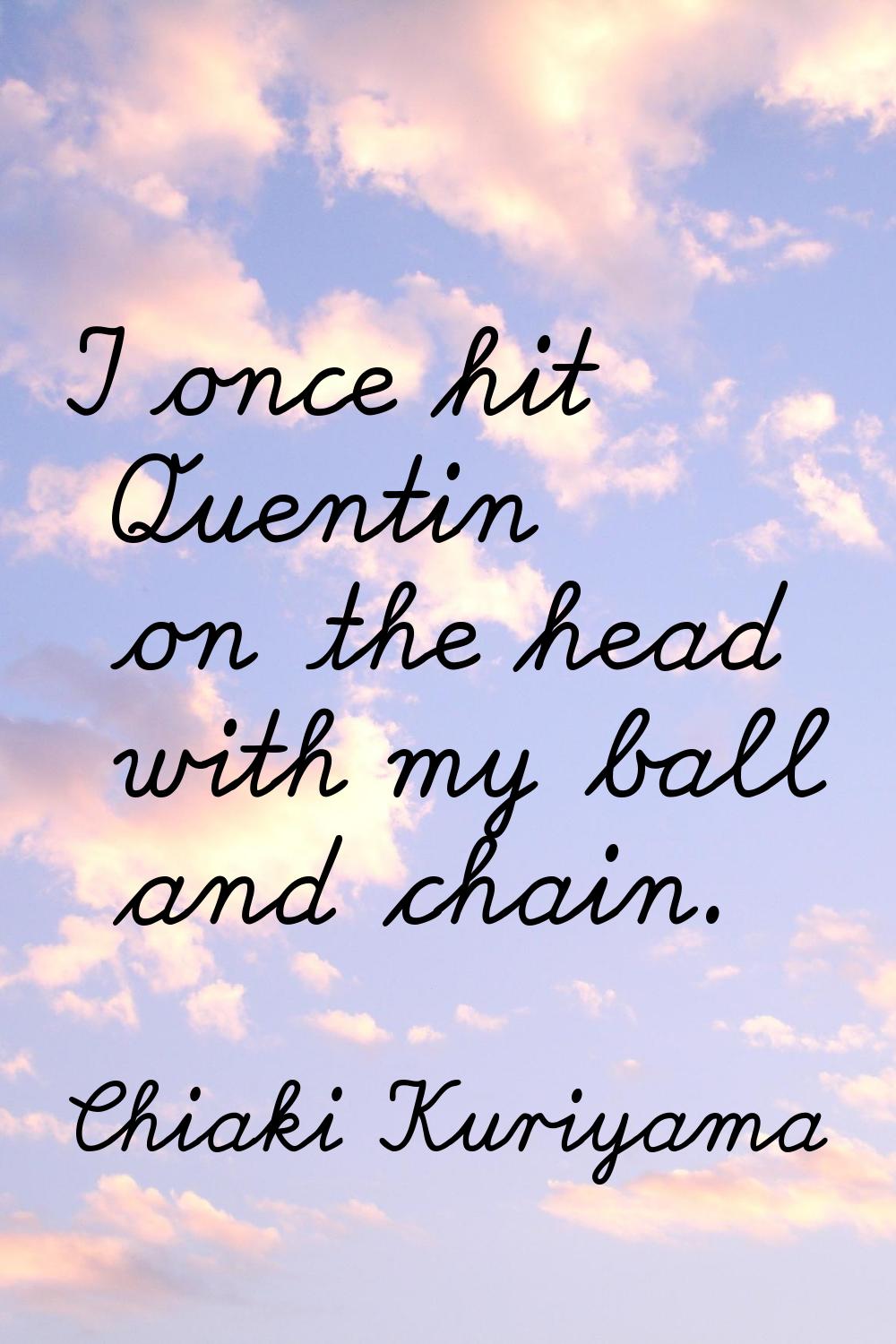 I once hit Quentin on the head with my ball and chain.