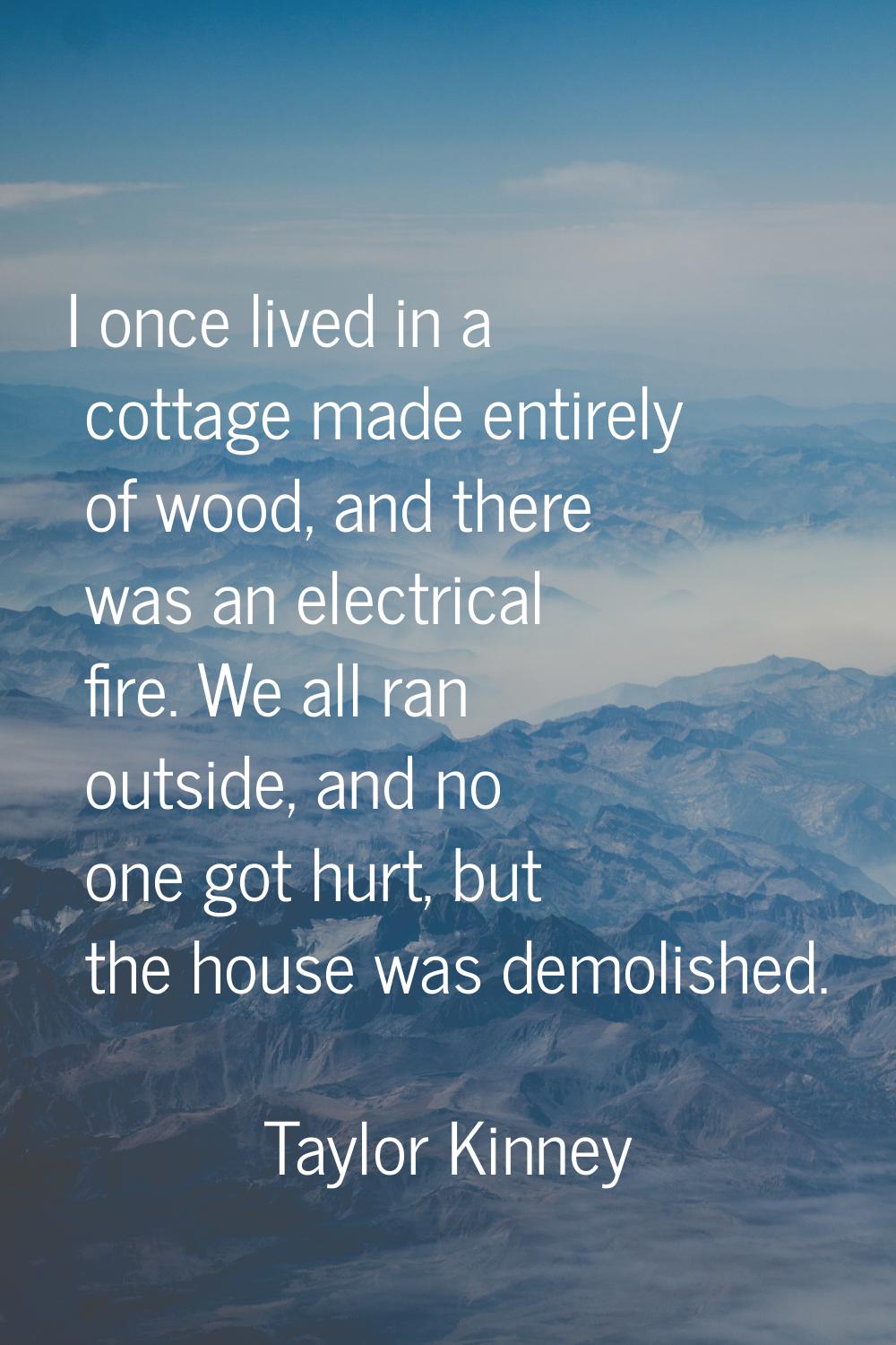 I once lived in a cottage made entirely of wood, and there was an electrical fire. We all ran outsi