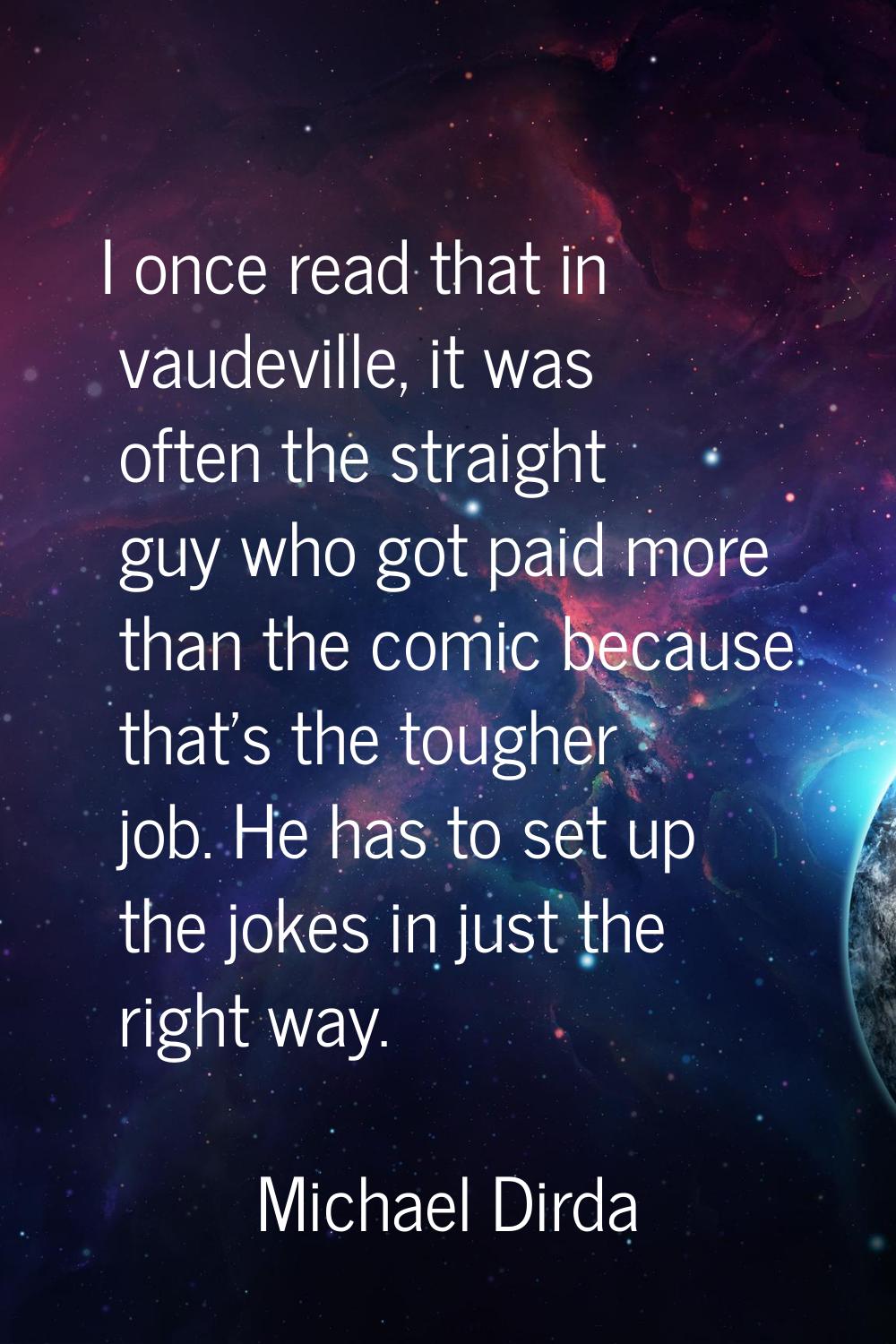 I once read that in vaudeville, it was often the straight guy who got paid more than the comic beca