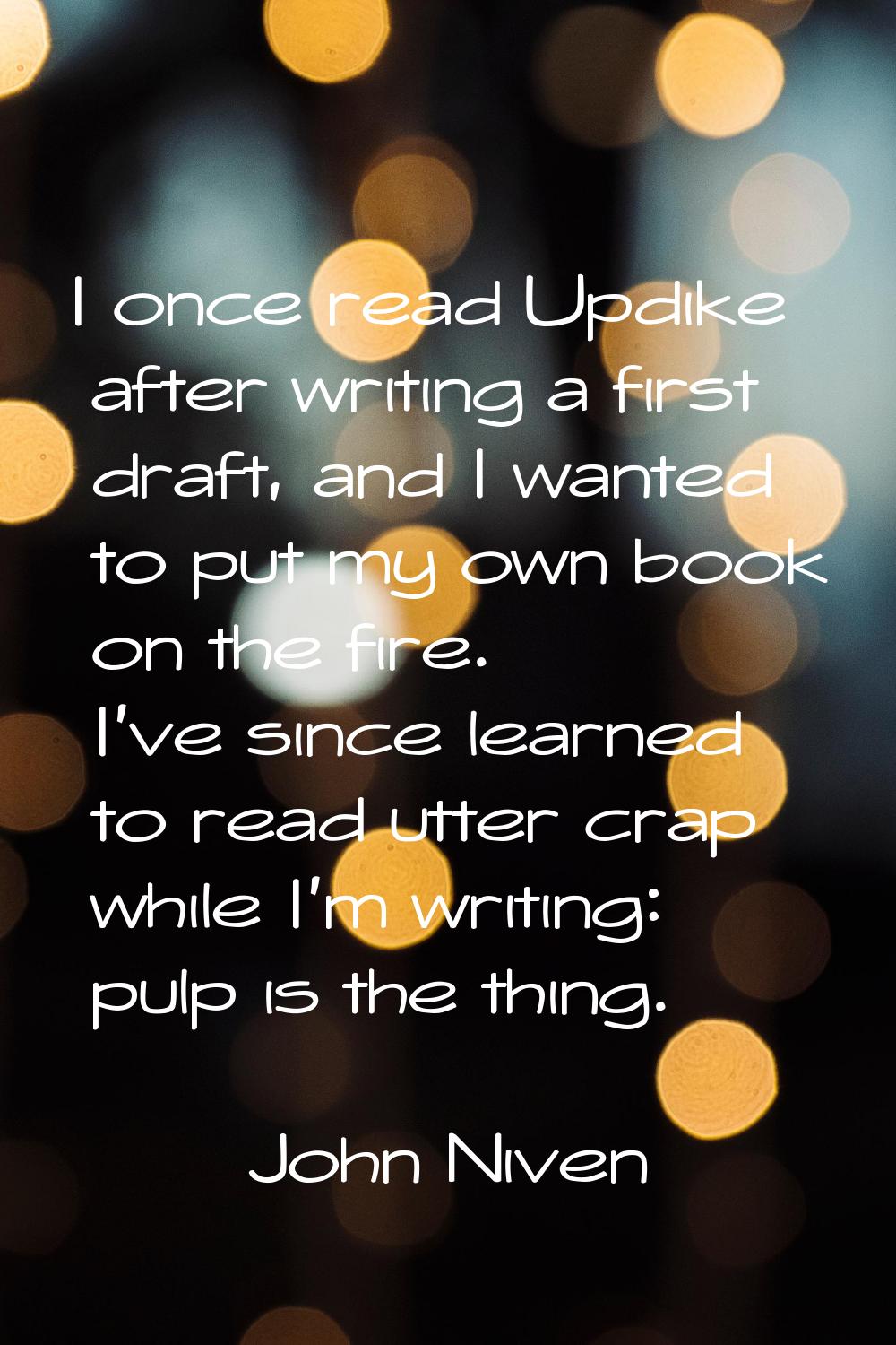 I once read Updike after writing a first draft, and I wanted to put my own book on the fire. I've s