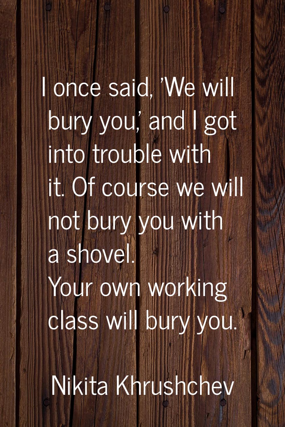 I once said, 'We will bury you,' and I got into trouble with it. Of course we will not bury you wit