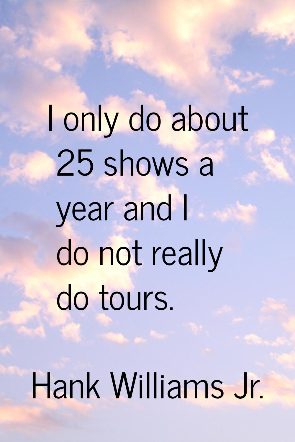 I only do about 25 shows a year and I do not really do tours.