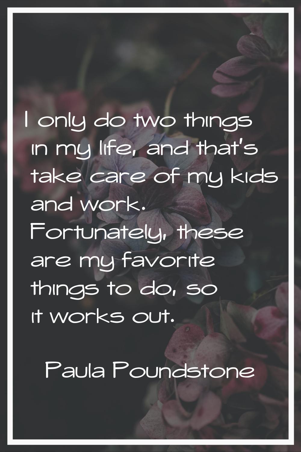 I only do two things in my life, and that's take care of my kids and work. Fortunately, these are m