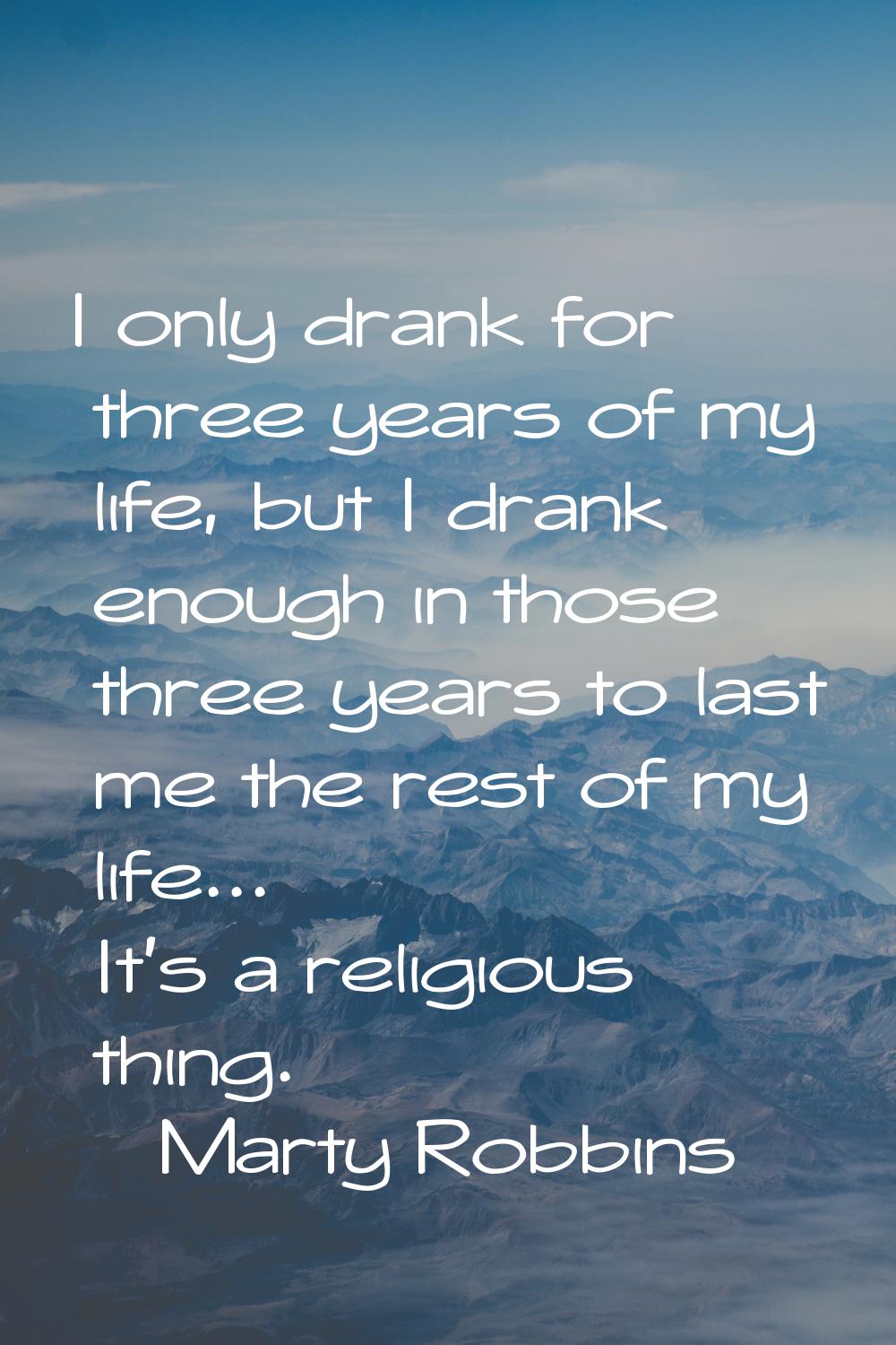 I only drank for three years of my life, but I drank enough in those three years to last me the res