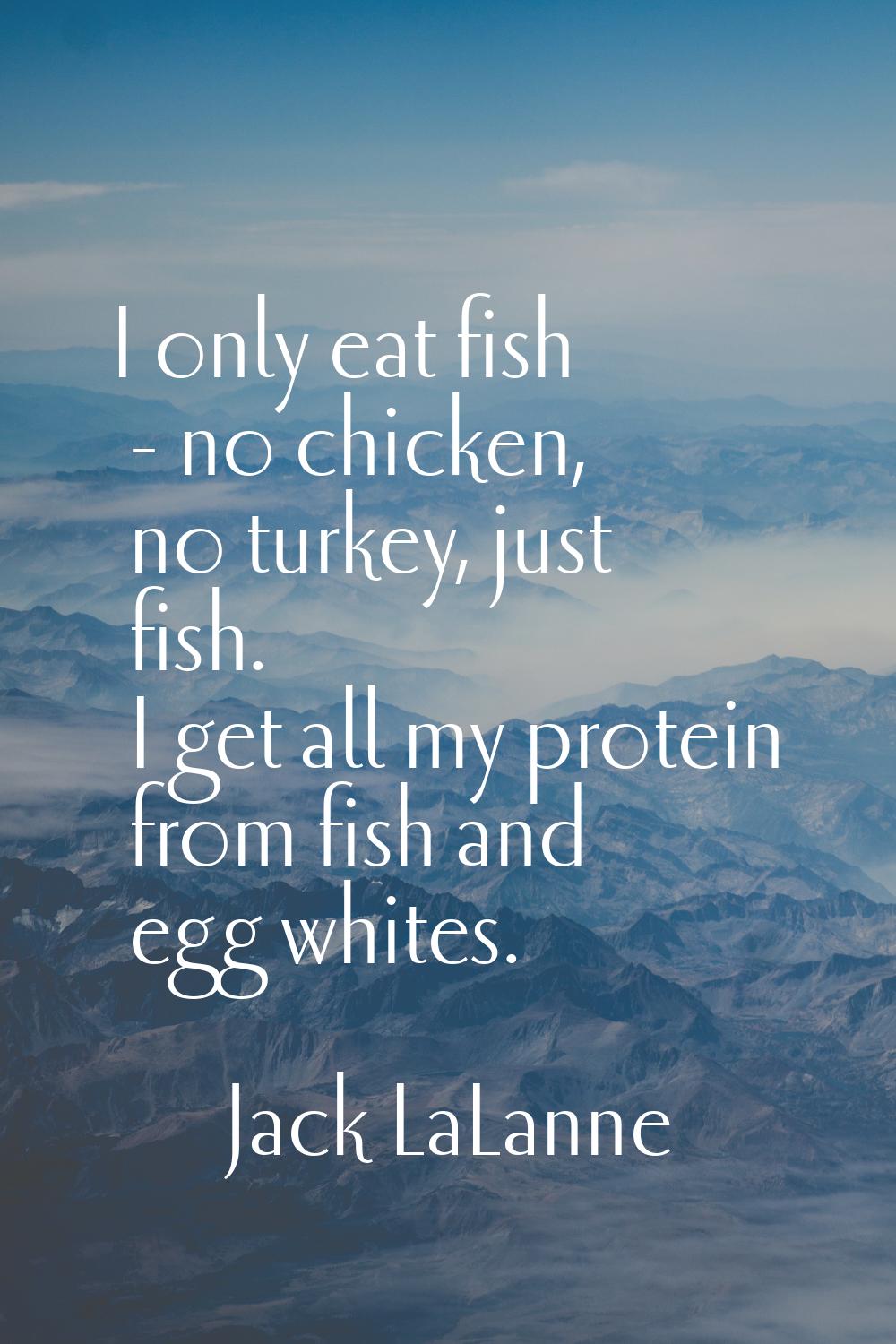 I only eat fish - no chicken, no turkey, just fish. I get all my protein from fish and egg whites.
