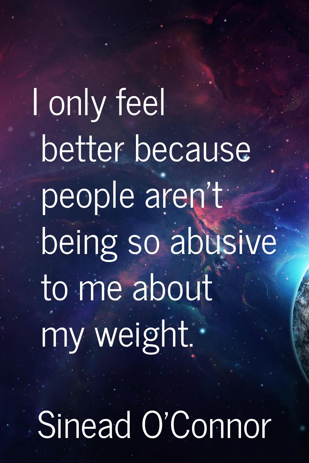 I only feel better because people aren't being so abusive to me about my weight.
