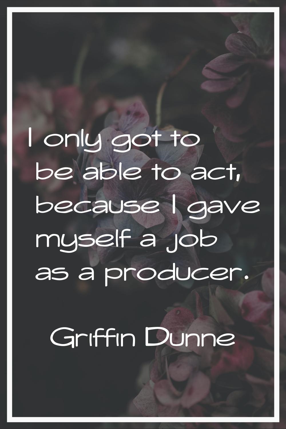 I only got to be able to act, because I gave myself a job as a producer.