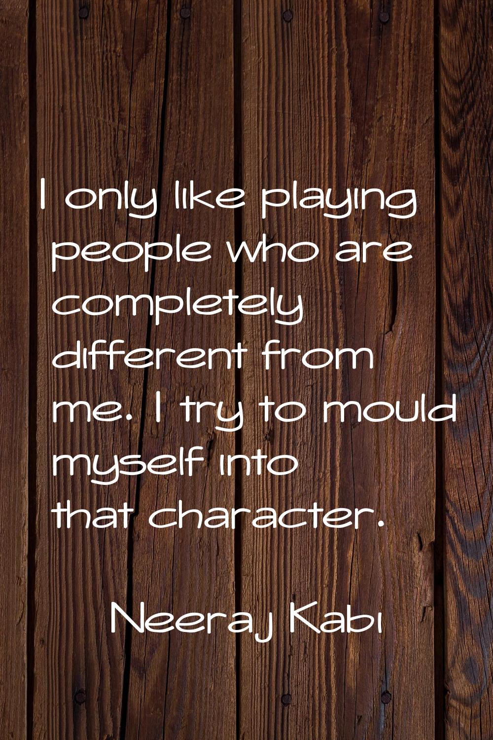 I only like playing people who are completely different from me. I try to mould myself into that ch