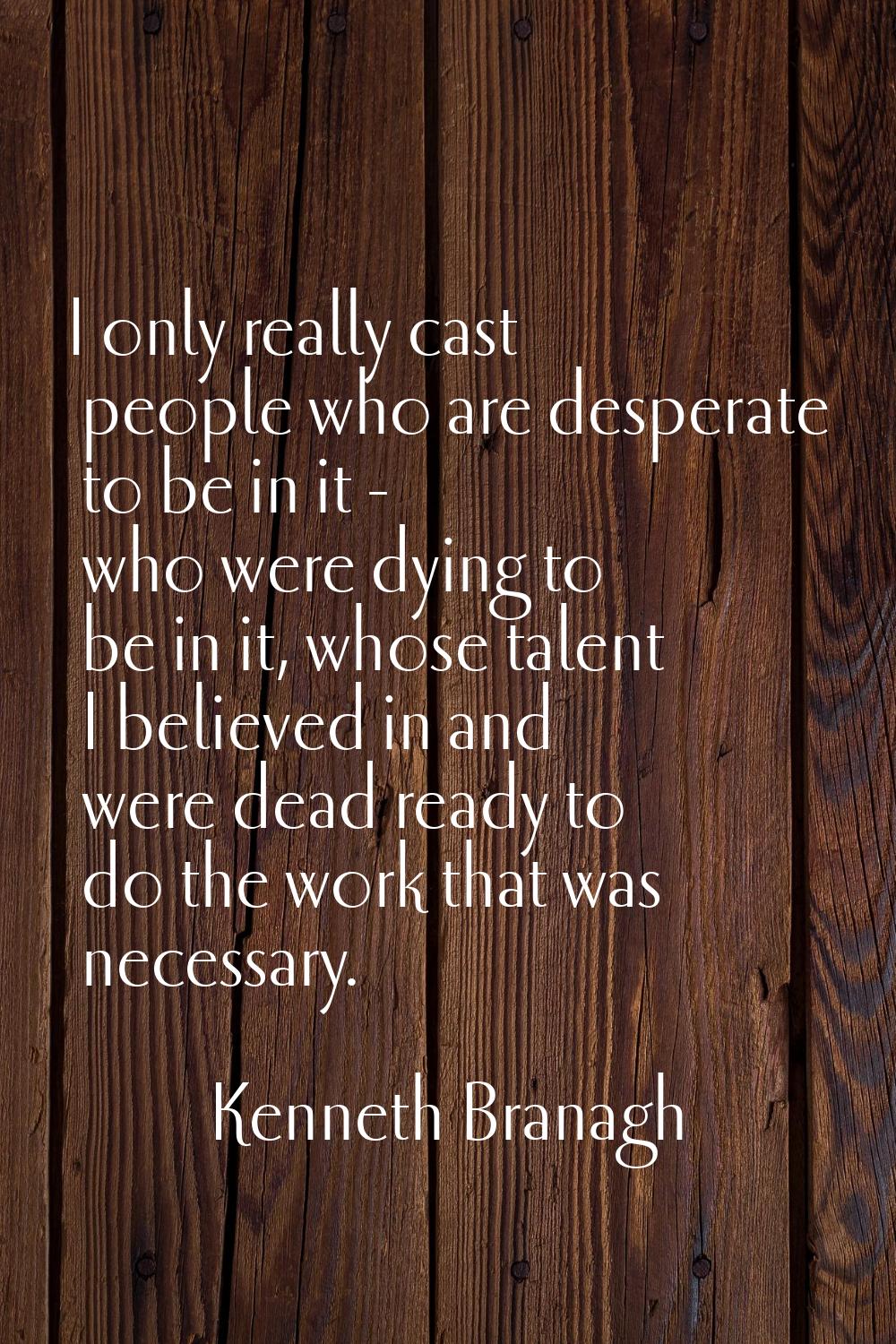 I only really cast people who are desperate to be in it - who were dying to be in it, whose talent 
