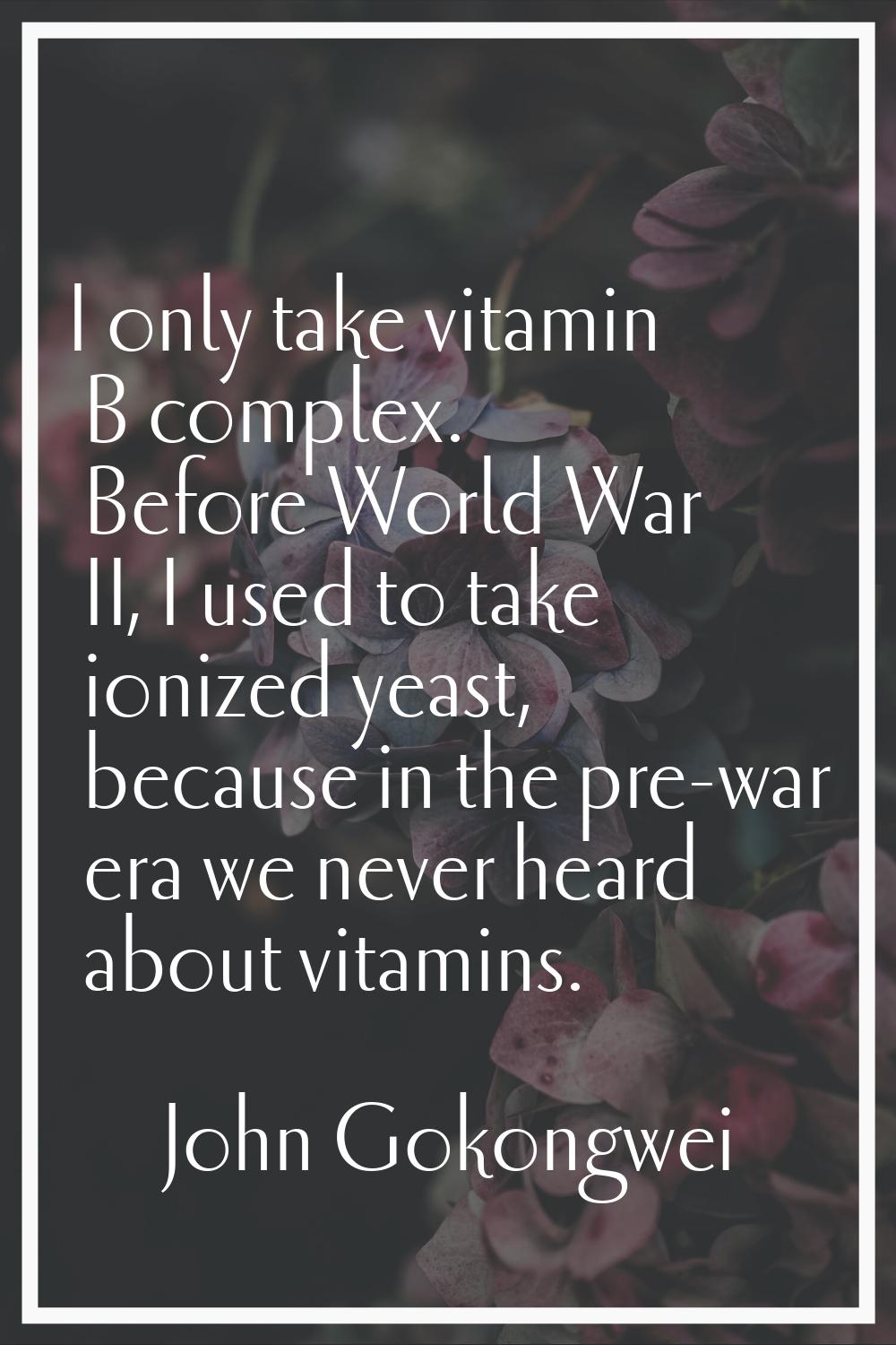 I only take vitamin B complex. Before World War II, I used to take ionized yeast, because in the pr