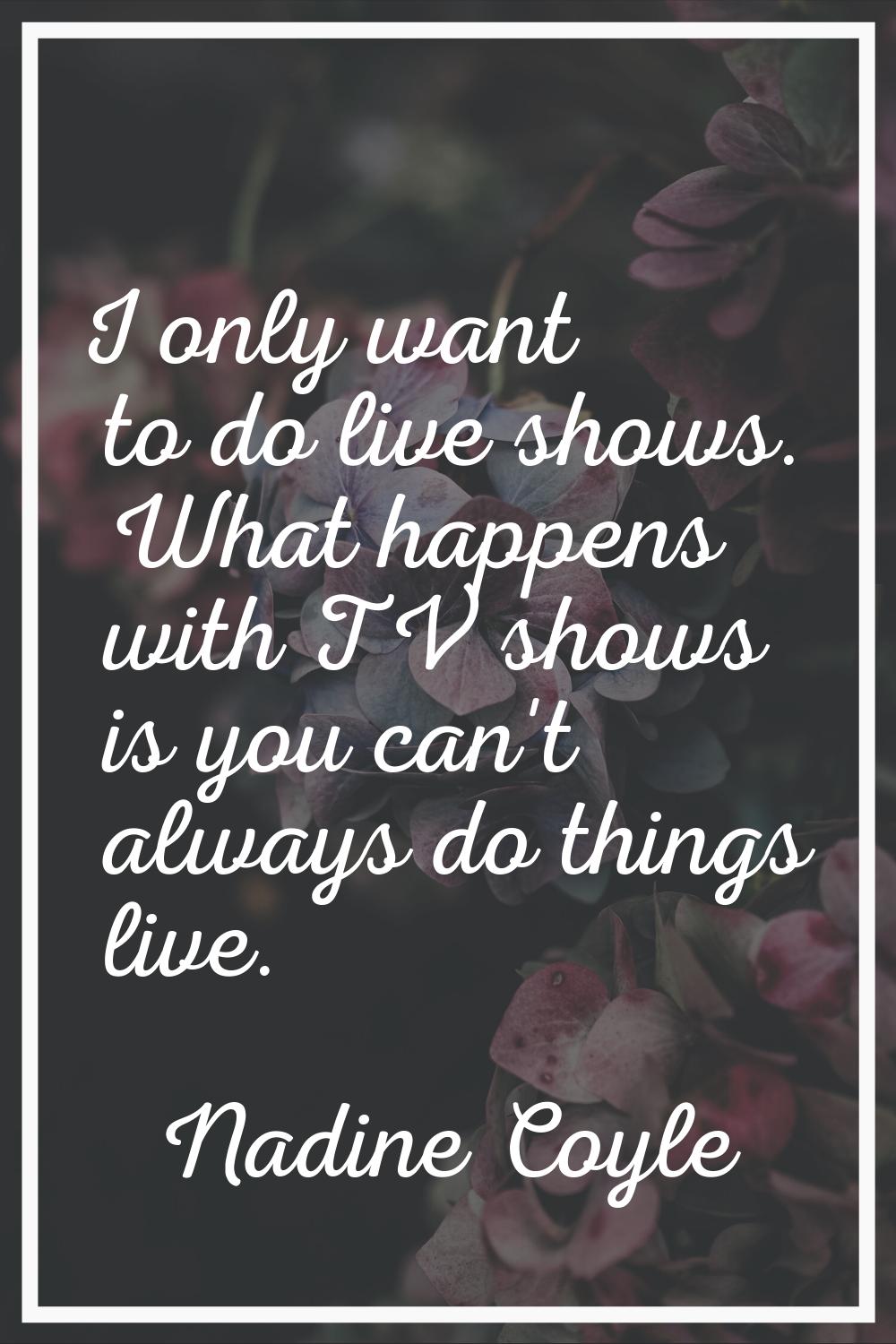 I only want to do live shows. What happens with TV shows is you can't always do things live.