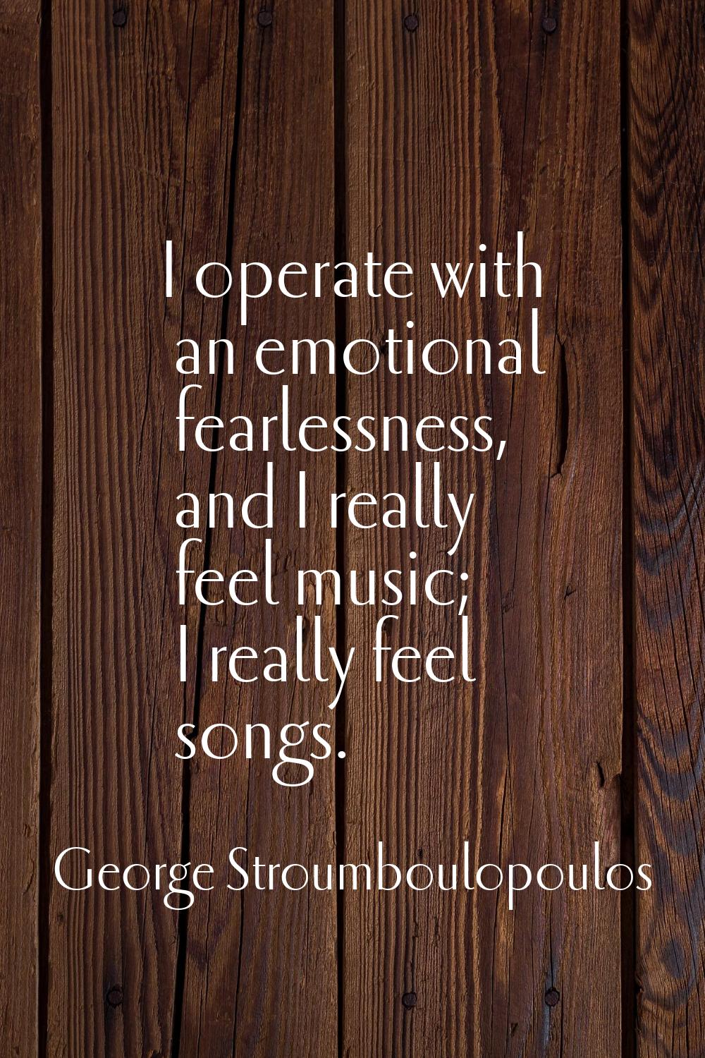 I operate with an emotional fearlessness, and I really feel music; I really feel songs.