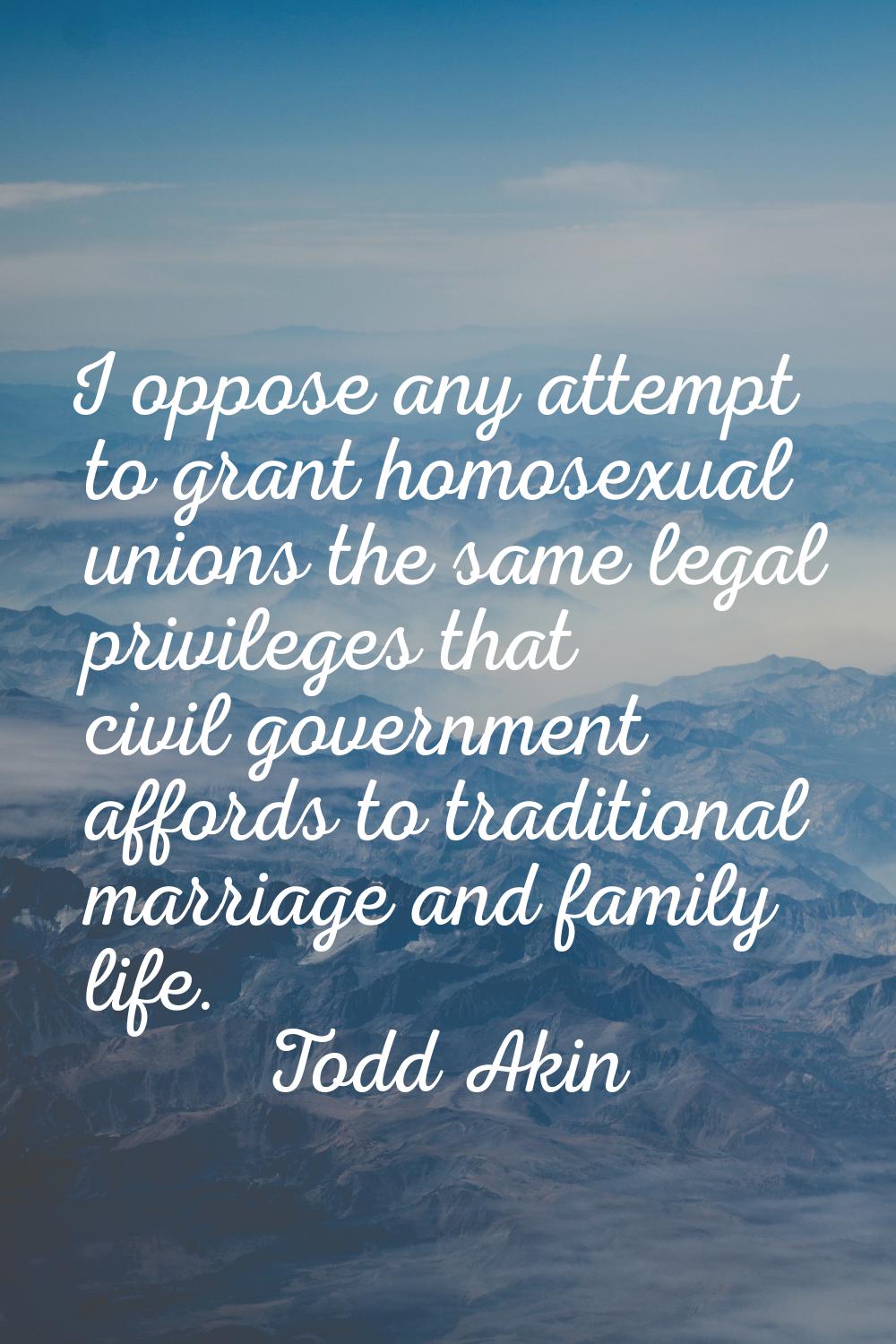 I oppose any attempt to grant homosexual unions the same legal privileges that civil government aff