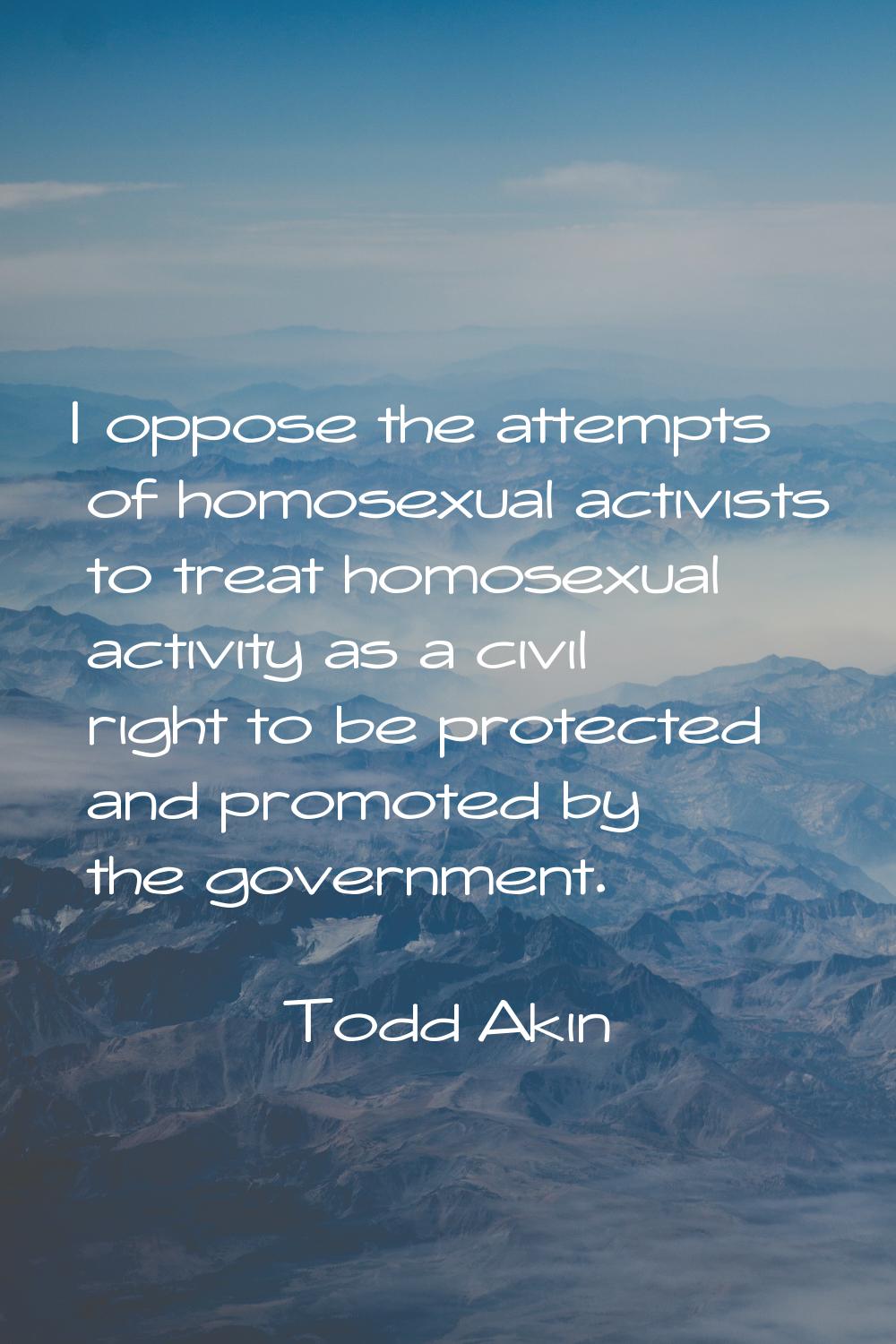 I oppose the attempts of homosexual activists to treat homosexual activity as a civil right to be p