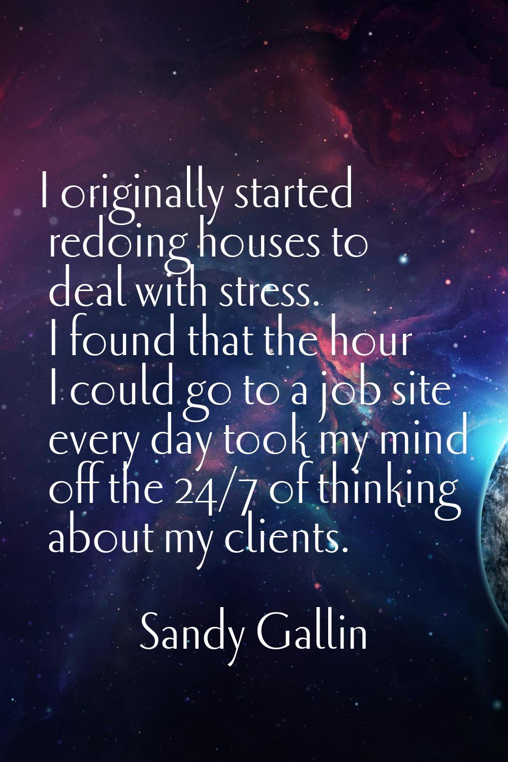I originally started redoing houses to deal with stress. I found that the hour I could go to a job 