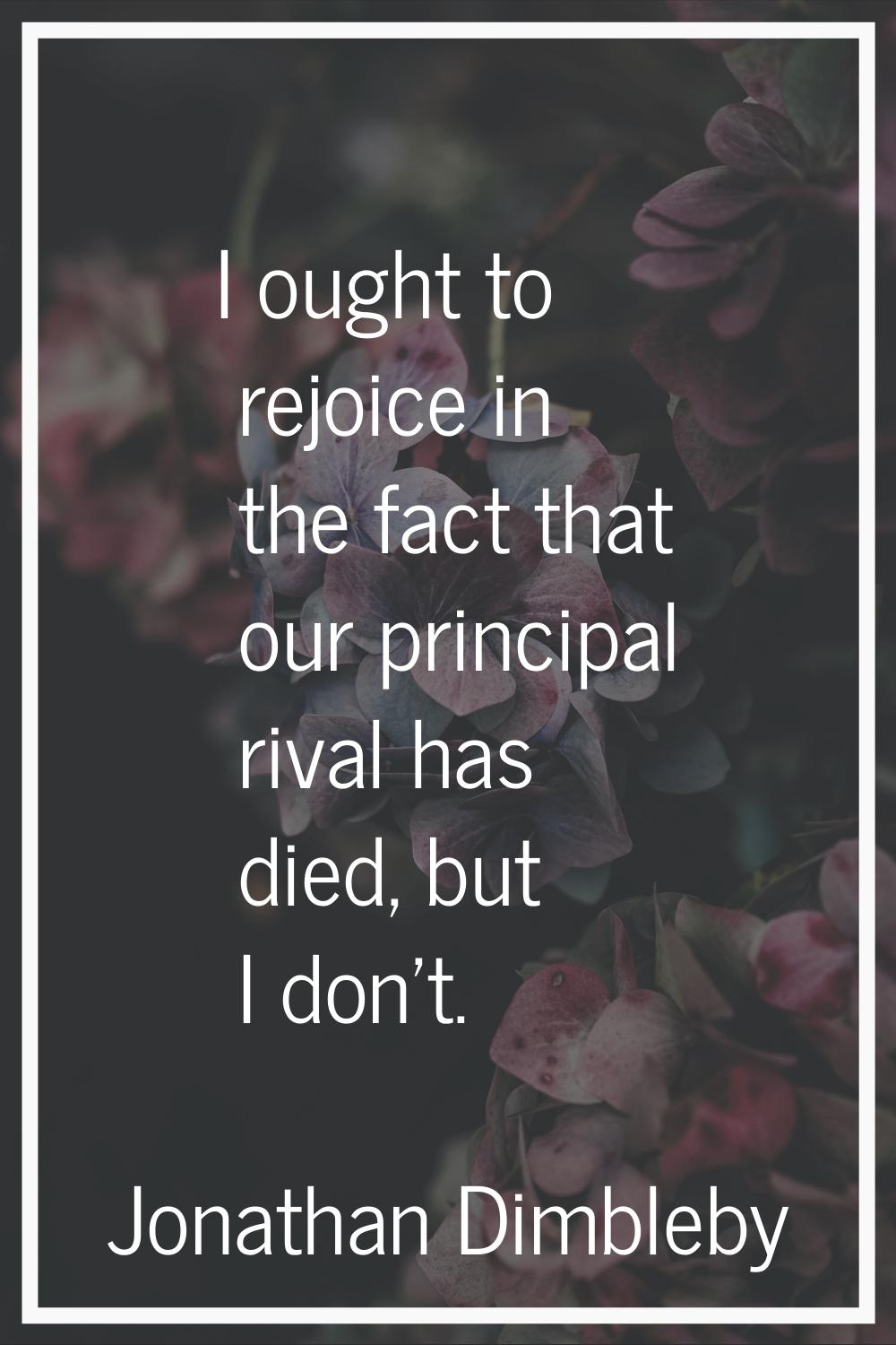 I ought to rejoice in the fact that our principal rival has died, but I don't.