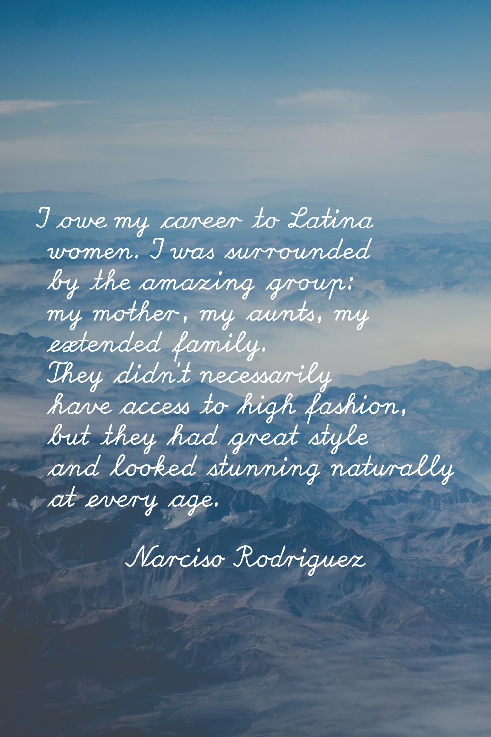 I owe my career to Latina women. I was surrounded by the amazing group: my mother, my aunts, my ext