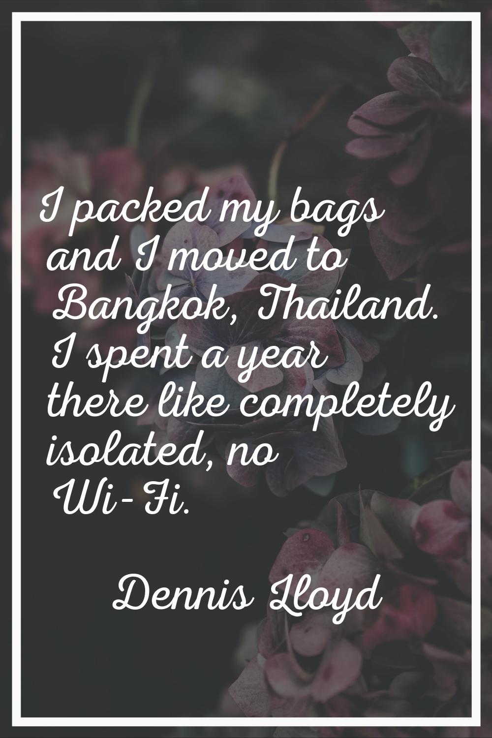 I packed my bags and I moved to Bangkok, Thailand. I spent a year there like completely isolated, n