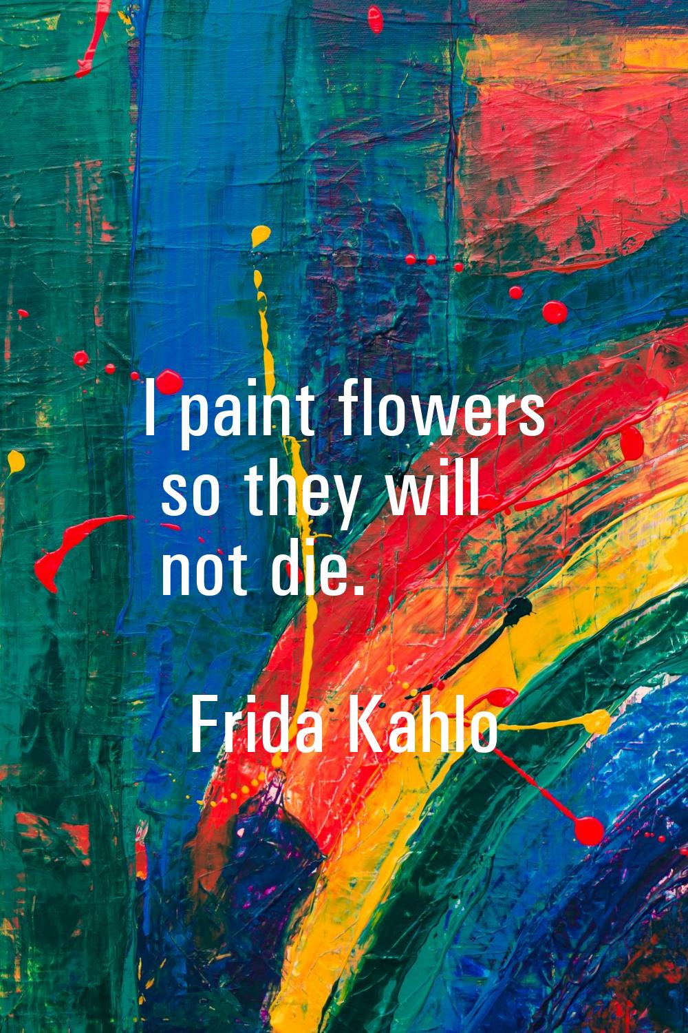 I paint flowers so they will not die.